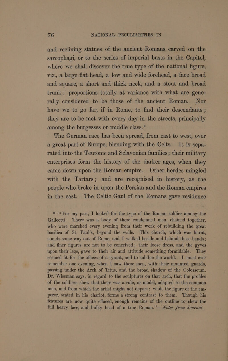 and reclining statues of the ancient Romans carved on the sarcophagi, or to the series of imperial busts in the Capitol, where we shall discover the true type of the national figure, viz., a large flat head, a low and wide forehead, a face broad and square, a short and thick neck, and a stout and broad trunk: proportions totally at variance with what are gene- rally considered to be those of the ancient Roman. Nor have we to go far, if m Rome, to find their descendants ; they are to be met with every day in the streets, principally among the burgesses or middle class.* The German race has been spread, from east to west, over a great part of Hurope, blending with the Celts. It is sepa- rated into the Teutonic and Sclavonian families; their military enterprises form the history of the darker ages, when they came down upon the Roman empire. Other hordes mingled with the Tartars; and are recognised in history, as the people who broke in upon the Persian and the Roman empires in the east. The Celtic Gaul of the Romans gave residence * «For my part, I looked for the type of the Roman soldier among the Galleotti. There was a body of these condemned men, chained together, who were marched every evening from their work of rebuilding the great basilica of St. Paul’s, beyond the walls. ‘This church, which was burnt, stands some way out of Rome, and I walked beside and behind these bands ; and finer figures are not to be conceived; their loose dress, and the gyves upon their legs, gave to their air and attitude something formidable. They seemed fit for the offices of a tyrant, and to subdue the world. I must ever remember one evening, when I saw these men, with their mounted guards, passing under the Arch of Titus, and the broad shadow of the Colosseum. Dr. Wiseman says, in regard to the sculptures on that arch, that the profiles of the soldiers shew that there was a rule, or model, adapted to the common men, and from which the artist might not depart ; while the figure of the em- peror, seated in his chariot, forms a strong contrast to them. Though his features are now quite effaced, enough remains of the outline to shew the full heavy face, and bulky head of a true Roman.”—Wotes from Journal.