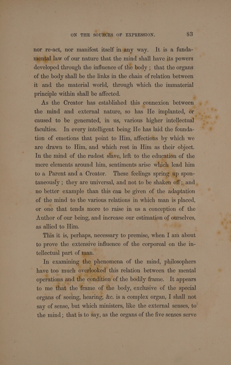 *. ON THE SOURCES OF EXPRESSION. 83 nor re-act, nor manifest itself in any way. It is a funda- mental law of our nature that the mind shall have its powers developed through the influence of the body ; that the organs of the body shall be the links in the chain of relation between it and the material world, through which the immaterial principle within shall be affected. caused to be generated, in us, various higher intellectual faculties. In every intelligent being He has laid the founda- tion of emotions that point to Him, affections by which we are drawn to Him, and which rest in Him as their object. In the mind of the rudest slave, left to the education of the mere elements around him, sentiments arise which lead him to a Parent and a Creator. These feelings spring up spon- no better example than this can be given of the adaptation of the mind to the various relations in which man is placed, or one that tends more to raise in us a conception of the Author of our being, and increase our estimation of ourselves, as allied to Him. . | This it is, perhaps, necessary to premise, when I am about to prove the extensive influence of the corporeal on the in- tellectual part of man. In examining the phenomena of the mind, philosophers ~ have too much overlooked: this relation between the mental operations and the condition of the bodily frame. It appears to me that the frame of the body, exclusive of the special organs of seeing, hearing, &amp;c. is a complex organ, I shall not say of sense, but which ministers, like the external senses, to the mind; that is to say, as the organs of the five senses serve *