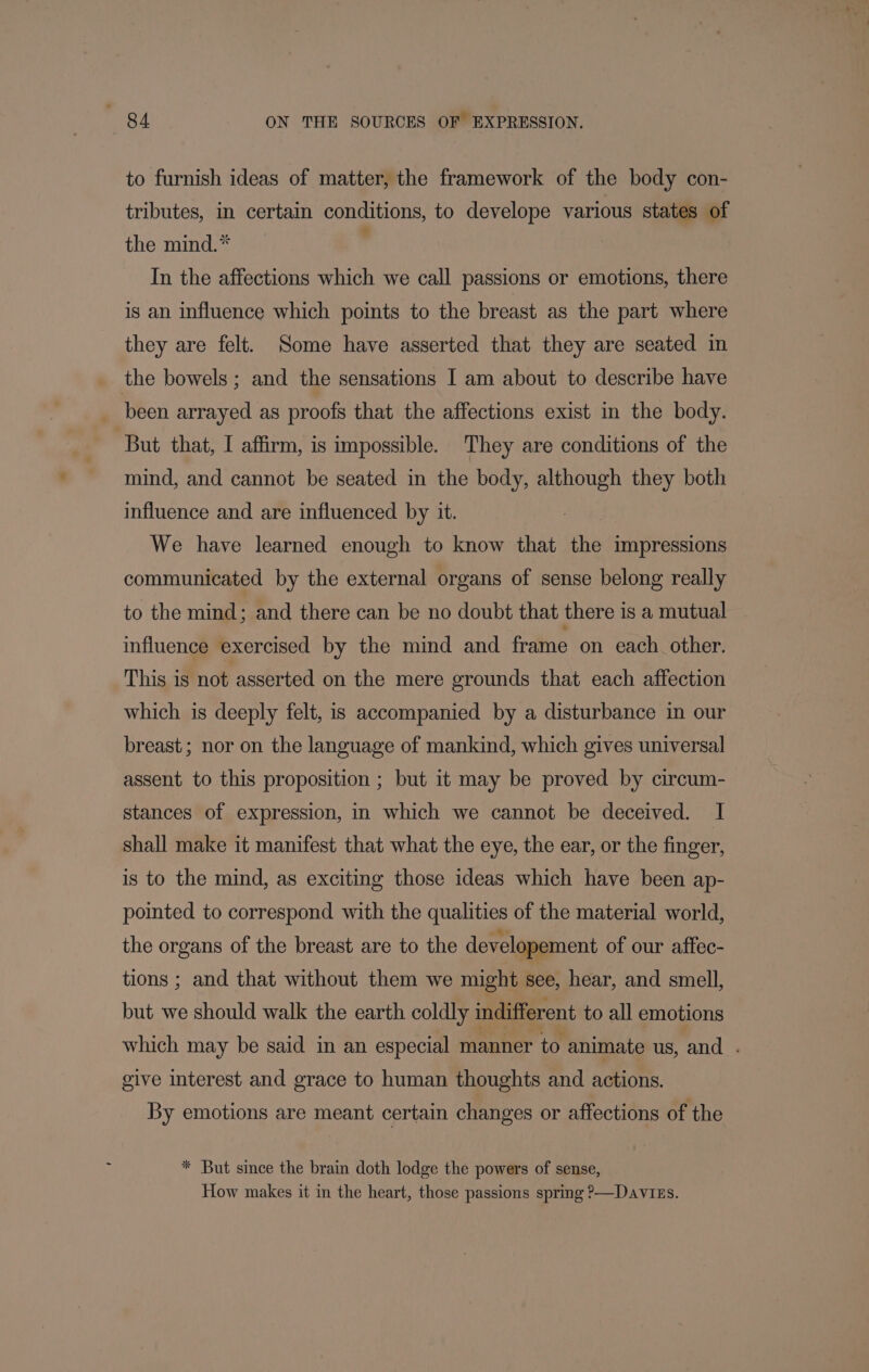 to furnish ideas of matter, the framework of the body con- tributes, in certain conditions, to develope various states of the mind.* In the affections which we call passions or emotions, there is an influence which points to the breast as the part where they are felt. Some have asserted that they are seated in the bowels ; and the sensations I am about to describe have been arrayed as proofs that the affections exist in the body. But that, I affirm, is impossible. They are conditions of the mind, and cannot be seated in the body, although they both influence and are influenced by it. We have learned enough to know that che impressions communicated by the external organs of sense belong really to the mind; and there can be no doubt that there is a mutual influence exercised by the mind and frame on cach other. This is not asserted on the mere grounds that each affection which is deeply felt, is accompanied by a disturbance in our breast; nor on the language of mankind, which gives universal assent to this proposition ; but it may be proved by circum- stances of expression, in which we cannot be deceived. I shall make it manifest that what the eye, the ear, or the finger, is to the mind, as exciting those ideas which have been ap- pointed to correspond with the qualities of the material world, the organs of the breast are to the developement of our affec- tions ; and that without them we might see, hear, and smell, but we should walk the earth coldly indifferent to all emotions which may be said in an especial manner to animate us, and . give interest and grace to human thoughts and actions. By emotions are meant certain changes or affections of the * But since the brain doth lodge the powers of sense, How makes it in the heart, those passions spring &gt;—Davizs.