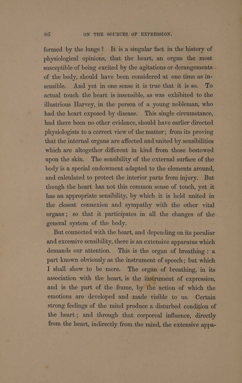 formed by the lungs? It is a singular fact in the history of physiological opinions, that the heart, an organ the most susceptible of being excited by the agitations or derangements - of the body, should have been considered at one time as in- sensible. And yet in one sense it is true that it isso. To actual touch the heart is insensible, as was exhibited to the illustrious Harvey, in the person of a young nobleman, who had the heart exposed by disease. This single circumstance, had there been no other evidence, should have earlier directed physiologists to a correct view of the matter; from its proving that the internal organs are affected and united by sensibilities which are altogether different in kind from those bestowed upon the skin. The sensibility of the external surface of the body is a special endowment adapted to the elements around, and calculated to protect the interior parts from injury. But though the heart has not this common sense of touch, yet it has an appropriate sensibility, by which it is held united in the closest connexion and sympathy with the other vital organs; so that it participates in all the changes of the general system of the body. But connected with the heart, and depending on its peculiar and excessive sensibility, there is an extensive apparatus which demands our attention. This is the organ of breathing: a part known obviously as the instrument of speech; but which I shall show to be more. The organ of breathing, in its association with the heart, is the instrument of expression, and is the part of the frame, by ‘the action of which the emotions are developed and made visible to us. Certain strong feelings of the mind produce a disturbed condition of the heart; and through that corporeal influence, directly from the heart, indirectly from the mind, the extensive appa-