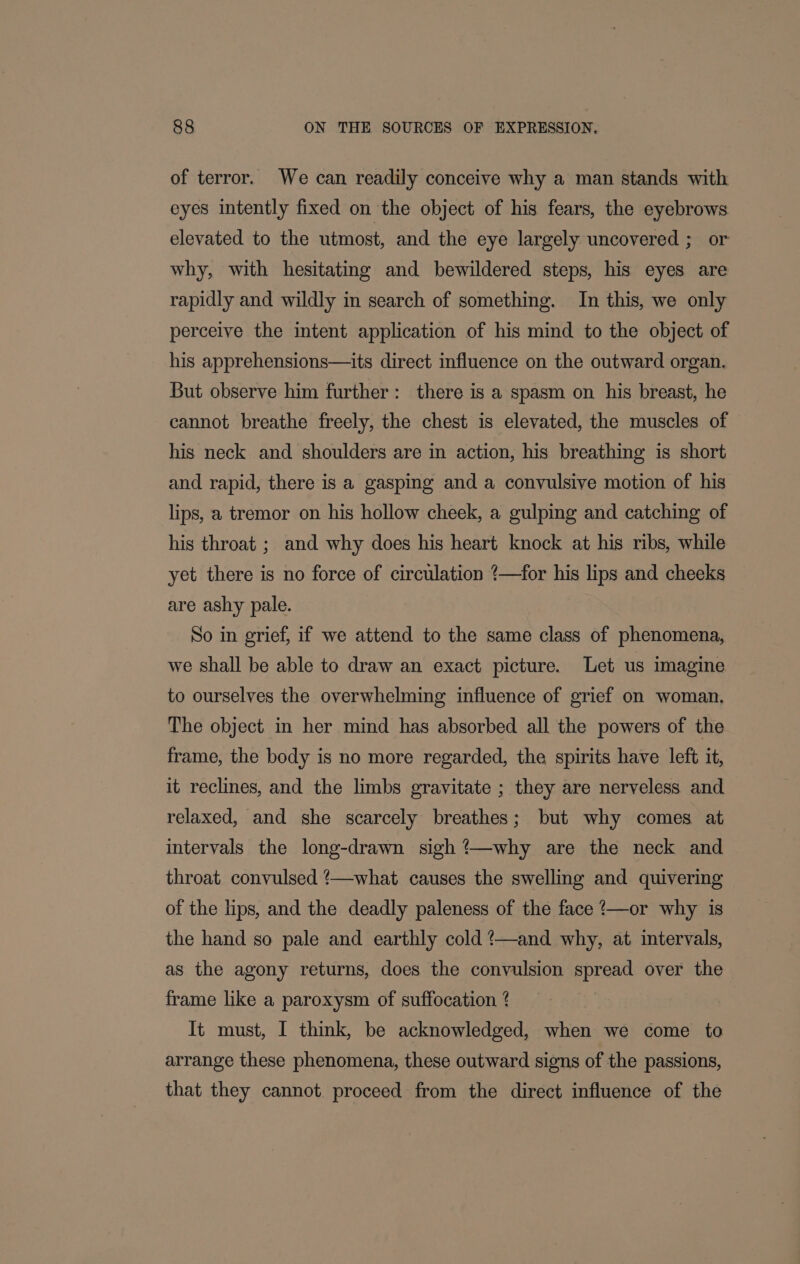 of terror. We can readily conceive why a man stands with eyes intently fixed on the object of his fears, the eyebrows elevated to the utmost, and the eye largely uncovered ; or why, with hesitating and bewildered steps, his eyes are rapidly and wildly in search of something. In this, we only perceive the intent application of his mind to the object of his apprehensions—its direct influence on the outward organ. But observe him further: there is a spasm on his breast, he cannot breathe freely, the chest is elevated, the muscles of his neck and shoulders are in action, his breathing is short and rapid, there is a gasping and a convulsive motion of his lips, a tremor on his hollow cheek, a gulping and catching of his throat ; and why does his heart knock at his ribs, while yet there is no force of circulation 4—for his lips and cheeks are ashy pale. So in grief, if we attend to the same class of phenomena, we shall be able to draw an exact picture. Let us imagine to ourselves the overwhelming influence of grief on woman. The object in her mind has absorbed all the powers of the frame, the body is no more regarded, the spirits have left it, it reclines, and the limbs gravitate ; they are nerveless and relaxed, and she scarcely breathes; but why comes at intervals the long-drawn sigh @—why are the neck and throat convulsed /—what causes the swelling and quivering of the lips, and the deadly paleness of the face ?—or why is the hand so pale and earthly cold ?—and why, at intervals, as the agony returns, does the convulsion spread over the frame like a paroxysm of suffocation 4 It must, I think, be acknowledged, when we come to arrange these phenomena, these outward signs of the passions, that they cannot. proceed from the direct influence of the