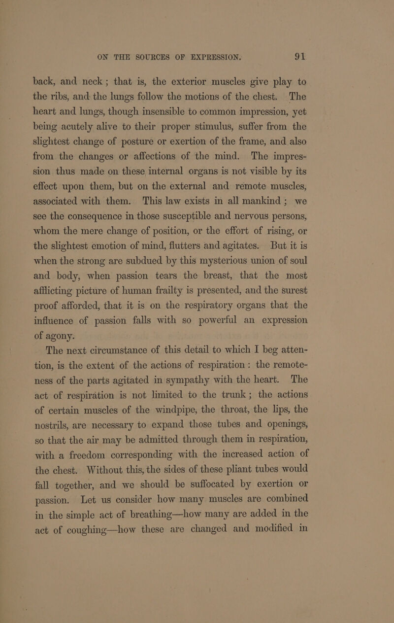 back, and neck; that is, the exterior muscles give play to the ribs, and: the lungs follow the motions of the chest. The heart and lungs, though insensible to common impression, yet beimg acutely alive to their proper stimulus, suffer from the slightest change of posture or exertion of the frame, and also from the changes or affections of the mind. The impres- sion thus made on these internal organs is not visible by its effect upon them, but on the external and remote muscles, associated with them. This law exists in all mankind; we see the consequence in those susceptible and nervous persons, whom the mere change of position, or the effort of rising, or the slightest emotion of mind, flutters and agitates. But it is when the strong are subdued by this mysterious union of soul and body, when passion tears the breast, that the most afflicting picture of human frailty is presented, and the surest proof afforded, that it is on the respiratory organs that the influence of passion falls with so powerful an expression of agony. | | The next circumstance of this detail to which I beg atten- tion, is the extent of the actions of respiration: the remote- ness of the parts agitated in sympathy with the heart. The act of respiration is not limited to the trunk; the actions of certain muscles of the windpipe, the throat, the lips, the nostrils, are necessary to expand those tubes and openings, so that the air may be admitted through them in respiration, with a freedom corresponding with the increased action of the chest. Without this, the sides of these pliant tubes would fall together, and we should be suffocated by exertion or passion. Let us consider how many muscles are combined in the simple act of breathing—how many are added in the act of coughing—how these are changed and modified in