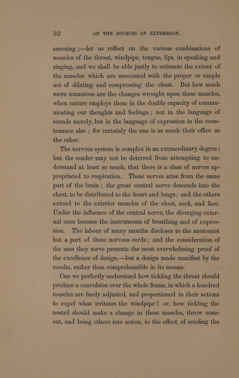 sneezing ;—let us reflect on the various combinations of muscles of the throat, windpipe, tongue, lips, in speaking and singing, and we shall be able justly to estimate the extent of the muscles which are associated with the proper or simple act of dilating and compressing the chest. But how much more numerous are the changes wrought upon these muscles, when nature employs them in the double capacity of commu- nicating our thoughts and feelings; not in the language of sounds merely, but in the language of expression in the coun- tenance also ; for certainly the one is as much their office as the other. The nervous system is complex in an extraordinary degree ; but the reader may not be deterred from attempting to un- derstand at: least so much, that there is a class of nerves ap- propriated to respiration. These nerves arise from the same part of the brain ; the great central nerve descends into the chest, to be distributed to the heart and lungs; and the others extend to the exterior muscles of the chest, neck, and face. Under the influence of the central nerve, the diverging exter- nal ones become the instruments of breathing and of expres- sion. The labour of many months discloses to the anatomist but a part of these nervous cords; and the consideration of the uses they serve presents the most overwhelming proof of the excellence of design,—but a design made manifest by the results, rather than comprehensible in its means. Can we perfectly understand how tickling the throat should produce a convulsion over the whole frame, in which a hundred muscles are finely adjusted, and proportioned in their actions to expel what irritates the windpipe? or, how tickling the nostril should make a change in these muscles, throw some out, and bring others into action, to the effect of sending the