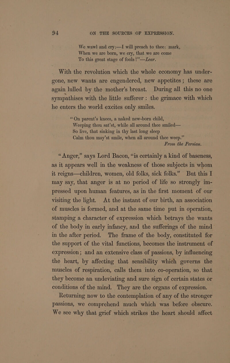 We wawl and cry:—I will preach to thee: mark, When we are born, we cry, that we are come To this great stage of fools !”—Lear. With the revolution which the whole economy has under- gone, new wants are engendered, new appetites; these are again lulled by the mother’s breast. During all this no one sympathises with the little sufferer: the grimace with which he enters the world excites only smiles. “On parent’s knees, a naked new-born child, Weeping thou sat’st, while all around thee smiled— So live, that sinking in thy last long sleep Calm thou may’st smile, when all around thee weep.” From the Persian. “Anger,” says Lord Bacon, “is certainly a kind of baseness, as it appears well in the weakness of those subjects in whom it reigns—children, women, old folks, sick folks.” But this I may say, that anger is at no period of life so strongly im- pressed upon human features, as in the first moment of our visiting the light. At the instant of our birth, an association of muscles is formed, and at the same time put in operation, stamping a character of expression which betrays the wants of the body in early infancy, and the sufferings of the mind in the after period. The frame of the body, constituted for the support of the vital functions, becomes the instrument of expression; and an extensive class of passions, by influencing the heart, by affecting that sensibility which governs the muscles of respiration, calls them into co-operation, so that they become an undeviating and sure sign of certain states or conditions of the mind. They are the organs of expression. Returning now to the contemplation of any of the stronger passions, we comprehend much which was before obscure. We see why that grief which strikes the heart should affect