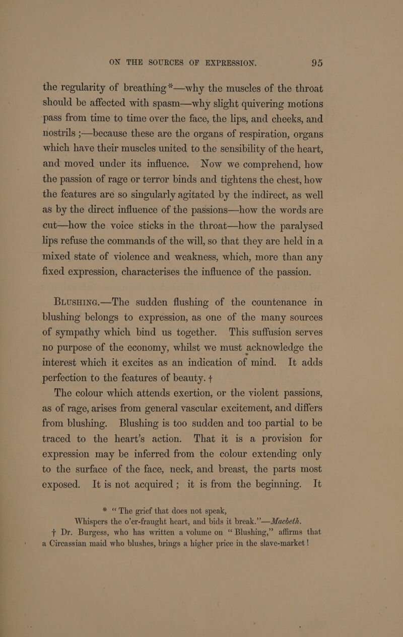 the regularity of breathing *—-why the muscles of the throat should be affected with spasm—why slight quivering motions ‘pass from time to time over the face, the lips, and cheeks, and nostrils ;—because these are the organs of respiration, organs which have their muscles united to the sensibility of the heart, and moved under its influence. Now we comprehend, how the passion of rage or terror binds and tightens the chest, how the features are so singularly agitated by the indirect, as well as by the direct influence of the passions—how the words are cut—how the voice sticks in the throat—how the paralysed lips refuse the commands of the will, so that they are held ina mixed state of violence and weakness, which, more than any fixed expression, characterises the influence of the passion. Buusuine.—The sudden flushing of the countenance in blushing belongs to expression, as one of the many sources of sympathy which bind us together. This suffusion serves no purpose of the economy, whilst we must acknowledge the interest which it excites as an indication of mind. It adds perfection to the features of beauty. + The colour which attends exertion, or the violent passions, as of rage, arises from general vascular excitement, and differs from blushing. Blushing is too sudden and too partial to be traced to the heart’s action. That it is a provision for expression may be inferred from the colour extending only to the surface of the face, neck, and breast, the parts most exposed. It is not acquired; it is from the beginning. It * «The grief that does not speak, Whispers the o’er-fraught heart, and bids it break.” —WMacbeth. + Dr. Burgess, who has written a volume on “ Blushing,” affirms that a Circassian maid. who blushes, brings a higher price in the slave-market !