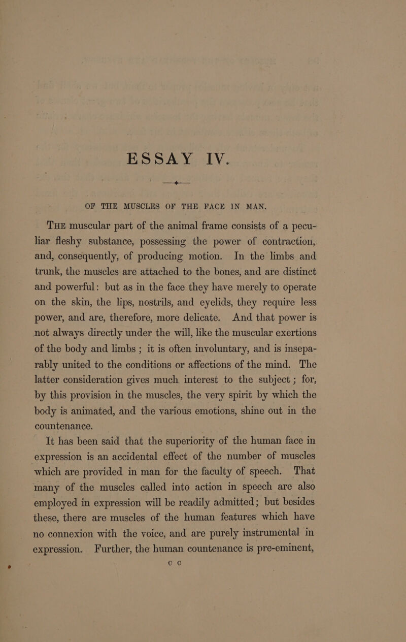 ESSAY IV. ET OF THE MUSCLES OF THE FACE IN MAN. THE muscular part of the animal frame consists of a pecu- liar fleshy substance, possessing the power of contraction, and, consequently, of producing motion. In the limbs and trunk, the muscles are attached to the bones, and are distinct and powerful: but as in the face they have merely to operate on the skin, the lips, nostrils, and eyelids, they require less power, and are, therefore, more delicate. And that power is not always directly under the will, like the muscular exertions of the body and limbs ; it is often involuntary, and is insepa- rably united to the conditions or affections of the mind. The latter consideration gives much. interest to the subject ; for, by this provision in the muscles, the very spirit by which the body is animated, and the various emotions, shine out in the countenance. It has been said that the superiority of the human face in expression is an accidental effect of the number of muscles which are provided in man for the faculty of speech. That many of the muscles called into action in speech are also employed in expression will be readily admitted; but besides these, there are muscles of the human features which have no connexion with the voice, and are purely instrumental in expression. Further, the human countenance is pre-eminent, CC