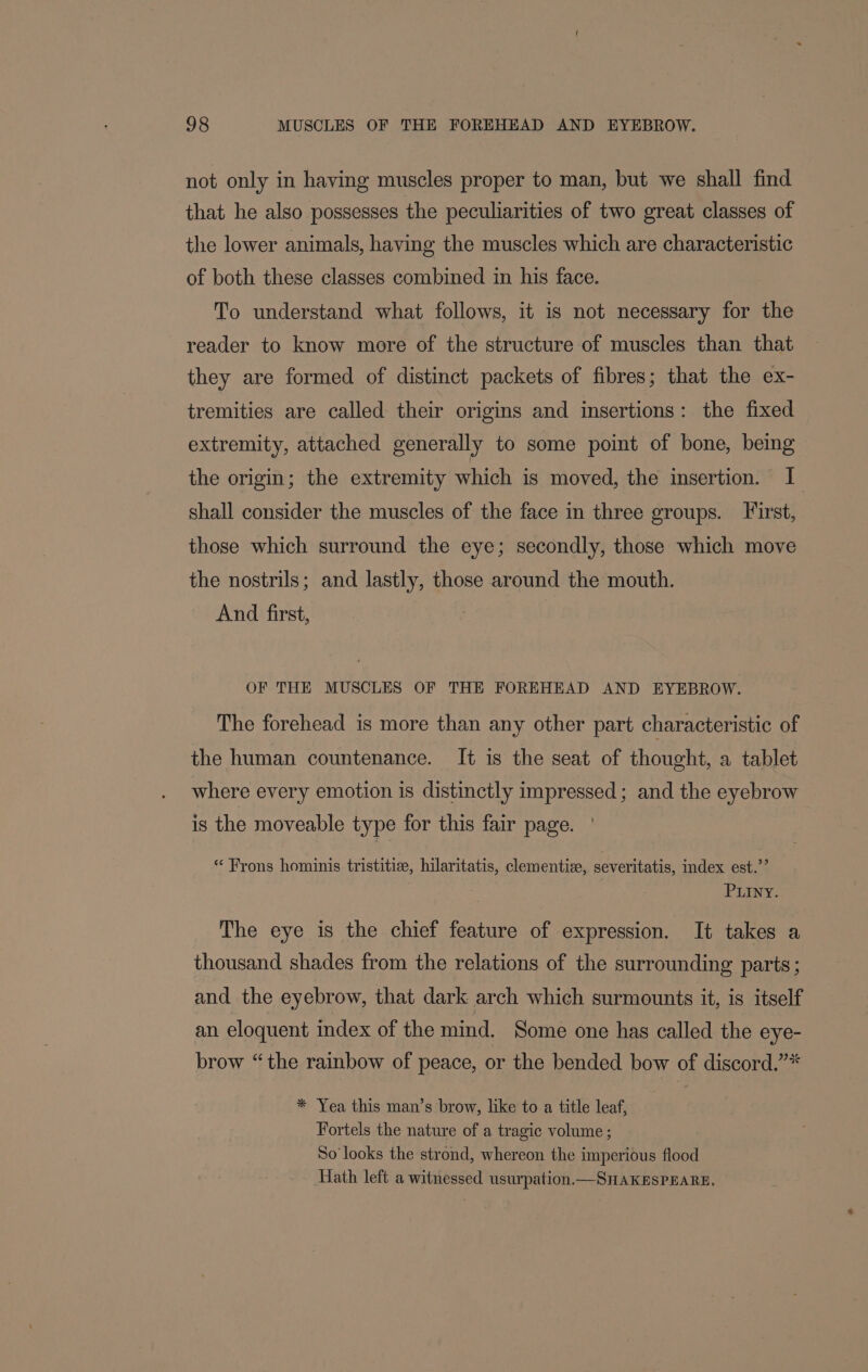 not only in having muscles proper to man, but we shall find that he also possesses the peculiarities of two great classes of the lower animals, having the muscles which are characteristic of both these classes combined in his face. To understand what follows, it is not necessary for the reader to know more of the structure of muscles than that they are formed of distinct packets of fibres; that the ex- tremities are called their origins and insertions: the fixed extremity, attached generally to some point of bone, being the origin; the extremity which is moved, the insertion. I shall consider the muscles of the face in three groups. Tirst, those which surround the eye; secondly, those which move the nostrils; and lastly, those around the mouth. And first, | OF THE MUSCLES OF THE FOREHEAD AND EYEBROW. The forehead is more than any other part characteristic of the human countenance. It is the seat of thought, a tablet where every emotion is distinctly impressed; and the eyebrow is the moveable type for this fair page. * Frons hominis tristitiee, hilaritatis, clementise, severitatis, index est.’’ Puiny. The eye is the chief feature of expression. It takes a thousand shades from the relations of the surrounding parts; and the eyebrow, that dark arch which surmounts it, is itself an eloquent index of the mind. Some one has called the eye- brow “the rainbow of peace, or the bended bow of discord.”* * Yea this man’s brow, like to a title leaf, Fortels the nature of a tragic volume ; So looks the strond, whereon the imperious flood ath left a witnessed usurpation —SnHakesPEARE,