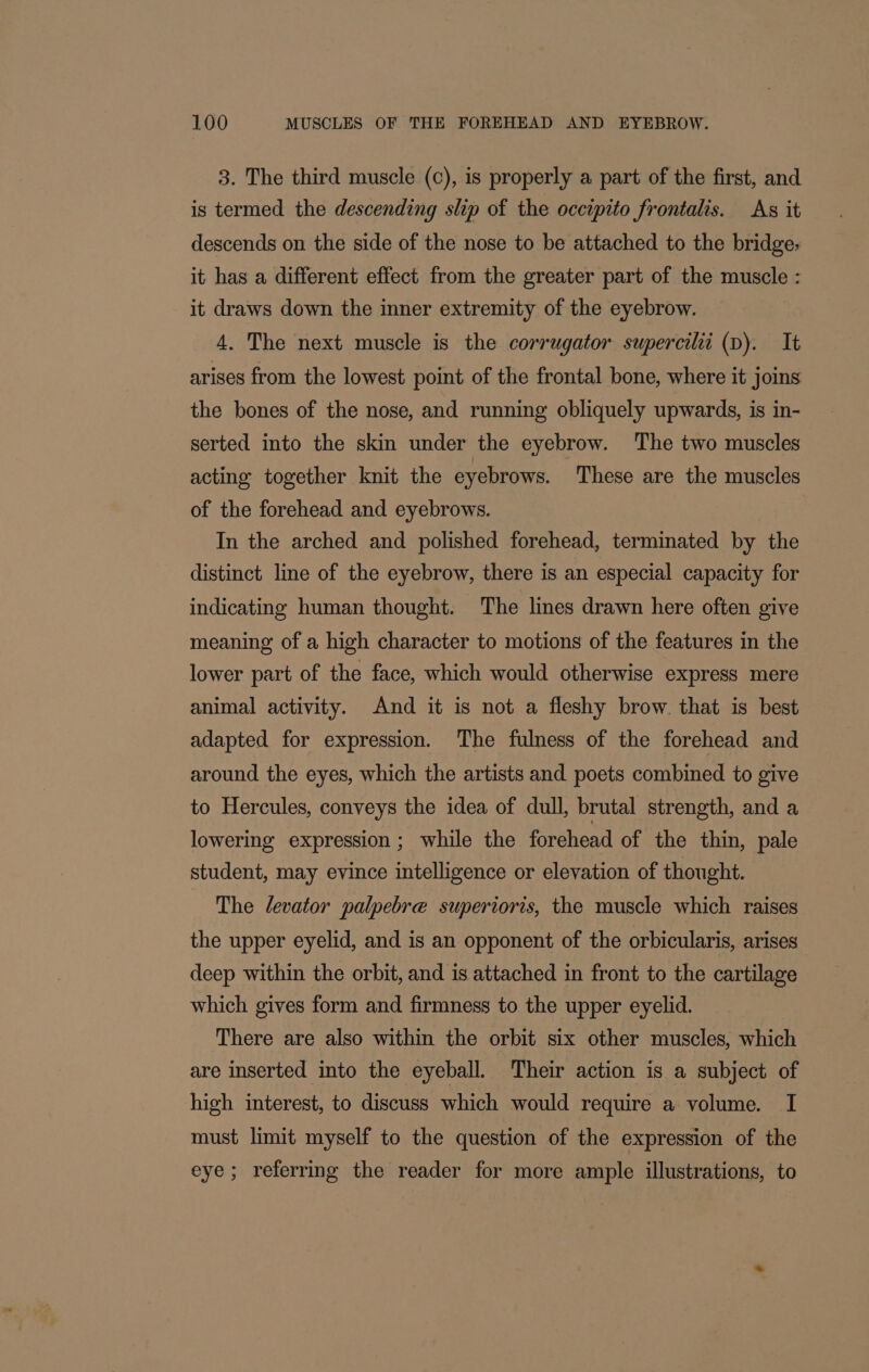 3. The third muscle (c), is properly a part of the first, and is termed the descending slip of the occtpito frontalis. As it descends on the side of the nose to be attached to the bridge: it has a different effect from the greater part of the muscle : it draws down the inner extremity of the eyebrow. 4. The next muscle is the corrugator supercilii (D). It arises from the lowest point of the frontal bone, where it joins the bones of the nose, and running obliquely upwards, is in- serted into the skin under the eyebrow. ‘The two muscles acting together knit the eyebrows. These are the muscles of the forehead and eyebrows. | In the arched and polished forehead, terminated by the distinct line of the eyebrow, there is an especial capacity for indicating human thought. The lines drawn here often give meaning of a high character to motions of the features in the lower part of the face, which would otherwise express mere animal activity. And it is not a fleshy brow that is best adapted for expression. The fulness of the forehead and around the eyes, which the artists and poets combined to give to Hercules, conveys the idea of dull, brutal strength, and a lowering expression ; while the forehead of the thin, pale student, may evince intelligence or elevation of thought. The levator palpebre superioris, the muscle which raises the upper eyelid, and is an opponent of the orbicularis, arises deep within the orbit, and is attached in front to the cartilage which gives form and firmness to the upper eyelid. There are also within the orbit six other muscles, which are inserted into the eyeball. Their action is a subject of high interest, to discuss which would require a volume. I must limit myself to the question of the expression of the eye; referring the reader for more ample illustrations, to