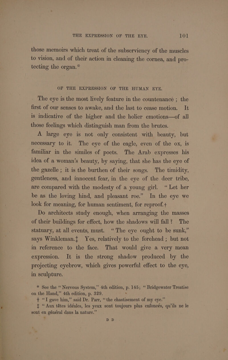 those memoirs which treat of the subserviency of the muscles to vision, and of their action in cleaning the cornea, and pro- tecting the organ.* OF THE EXPRESSION OF THE HUMAN EYE. The eye is the most lively feature in the countenance ; the first of our senses to awake, and the last to cease motion. It is Indicative of the higher and the holier emotions—of all those feelings which distinguish man from the brutes. A large eye is not only consistent with beauty, but necessary to it. The eye of the eagle, even of the ox, is familiar in the similes of poets. The Arab expresses his — idea of a woman’s beauty, by saying, that she has the eye of the gazelle ; it is the burthen of their songs. The timidity, gentleness, and innocent fear, in the eye of the deer tribe, are compared with the modesty of a young girl. “Let her be as the loving hind, and pleasant roe.” In the eye we look for meaning, for human sentiment, for reproof. + Do architects study enough, when arranging the masses of their buildings for effect, how the shadows will fall? The statuary, at all events, must. “The eye ought to be sunk,” says Winkleman.{ Yes, relatively to the forehead ; but not in reference to the face. That would give a very mean expression. It is the strong shadow produced by the projecting eyebrow, which gives powerful effect to the eye, in sculpture. * See the “ Nervous System,” 4th edition, ie 145; “ Bridgewater Treatise on the Hand,” 4th edition, p. 329. + “I gave him,” said Dr. Parr, “the chastisement of my eye.” + “ Aux tétes idéales, les yeux sont toujours plus enfoncés, quwils ne le sont en général dans la nature.” DD