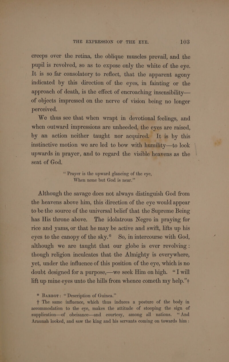creeps over the retina, the oblique muscles prevail, and the pupil is revolved, so as to expose only the white of the eye. It is so far consolatory to reflect, that the apparent agony indicated by this direction of the eyes, in fainting or the approach of death, is the effect of encroaching insensibility— of objects impressed on the nerve of vision being no longer perceived. We thus see that when wrapt in devotional feelings, and when outward impressions are unheeded, the eyes are raised, by an action neither taught nor acquired. Tt is by this instinctive motion we are led to bow with humility—to look upwards in prayer, and to regard the visible heavens as the — seat of God. “« Prayer is the upward glancing of the eye, When none but God is near.” Although the savage does not always distinguish God from the heavens above him, this direction of the eye would appear to be the source of the universal belief that the Supreme Being has His throne above. The idolatrous Negro in praying for rice and yams, or that he may be active and swift, lifts up his eyes to the canopy of the sky.* So, in intercourse with God, although we are taught that our globe is ever revolving: though religion inculcates that the Almighty is everywhere, yet, under the influence of this position of the eye, which is no doubt designed for a purpose,—we seek Him on high. “I will lift up mine eyes unto the hills from whence cometh my help.’+ * Barpor: “Description of Guinea.” + The same influence, which thus induces a posture of the body in accommodation to the eye, makes the attitude of stooping the sign of supplication—of obeisance—and courtesy, among all nations. “ And Araunah looked, and saw the king and his servants coming on towards him :