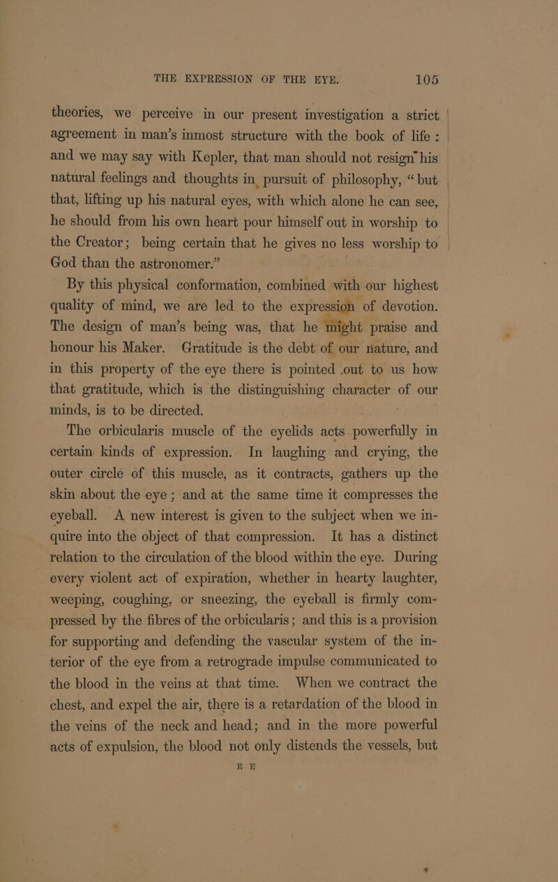 theories, we perceive in our present investigation a strict | agreement in man’s inmost structure with the book of life : and we may say with Kepler, that man should not resign’ his natural feelings and thoughts in pursuit of philosophy, “but that, lifting up his natural eyes, with which alone he can see, he should from his own heart pour himself out in worship to the Creator; being certain that he gives 1 no less eins to. God than the astronomer.” By this physical conformation, combined with our highest quality of mind, we are led to the expression. of devotion. The design of man’s being was, that he might praise and honour his Maker. Gratitude is the debt of our nature, and in this property of the eye there is pointed out to us how that gratitude, which is the distinguishing character of our minds, is to be directed. The orbicularis muscle of the eyelids acts Hi diextully in certain. kinds of expression. In laughing and crying, the outer circle of this muscle, as it contracts, gathers up the skin about the eye; and at the same time it compresses the eyeball. A new interest is given to the subject when we in- quire into the object of that compression. It has a distinct relation to the circulation of the blood within the eye. During _ every violent act of expiration, whether in hearty. laughter, weeping, coughing, or sneezing, the eyeball is firmly com- pressed by the fibres of the orbicularis; and this is a provision for supporting and defending the vascular system of the in- terior of the eye from a retrograde impulse communicated to the blood in the veins at that time. When we contract the chest, and expel the air, there 1s a retardation of the blood in the veins of the neck and head; and in the more powerful acts of expulsion, the blood not only distends the vessels, but E E