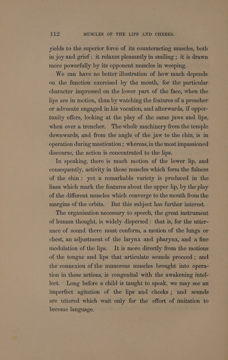 yields to the superior force of its counteracting muscles, both in joy and grief: it relaxes pleasantly in smiling ; it is drawn more powerfully by its opponent muscles in weeping. We can have no better illustration of how much depends on the function exercised by the mouth, for the particular character impressed on the lower part of the face, when the lips are in motion, than by watching the features of a preacher or advocate engaged in his vocation, and afterwards, if oppor- tunity offers, looking at the play of the same jaws and lips, when over a trencher. The whole machinery from the temple downwards, and from the angle of the jaw to the chin, is in operation during mastication ; whereas, in the most impassioned discourse, the action is concentrated to the lips. In speaking, there is much motion of the lower lip, and consequently, activity in those muscles which form the fulness of the chin: yet a remarkable variety is produced in the lines which mark the features about the upper lip, by the play of the different muscles which converge to the mouth from the margins of the orbits. But this subject has further interest. The organisation necessary to speech, the great instrument of human thought, is widely dispersed : that is, for the utter- ance of sound there must conform, a motion of the lungs or chest, an adjustment of the larynx and pharynx, and a fine modulation of the lips. It is more directly from the motions of the tongue and lips that articulate sounds proceed ; and the connexion of the numerous muscles brought into opera- tion in these actions, is congenital with the awakening intel- lect. Long before a child is taught to speak, we may see an imperfect agitation of the lips and cheeks ; and sounds are uttered which wait only for the effort of imitation to become language.