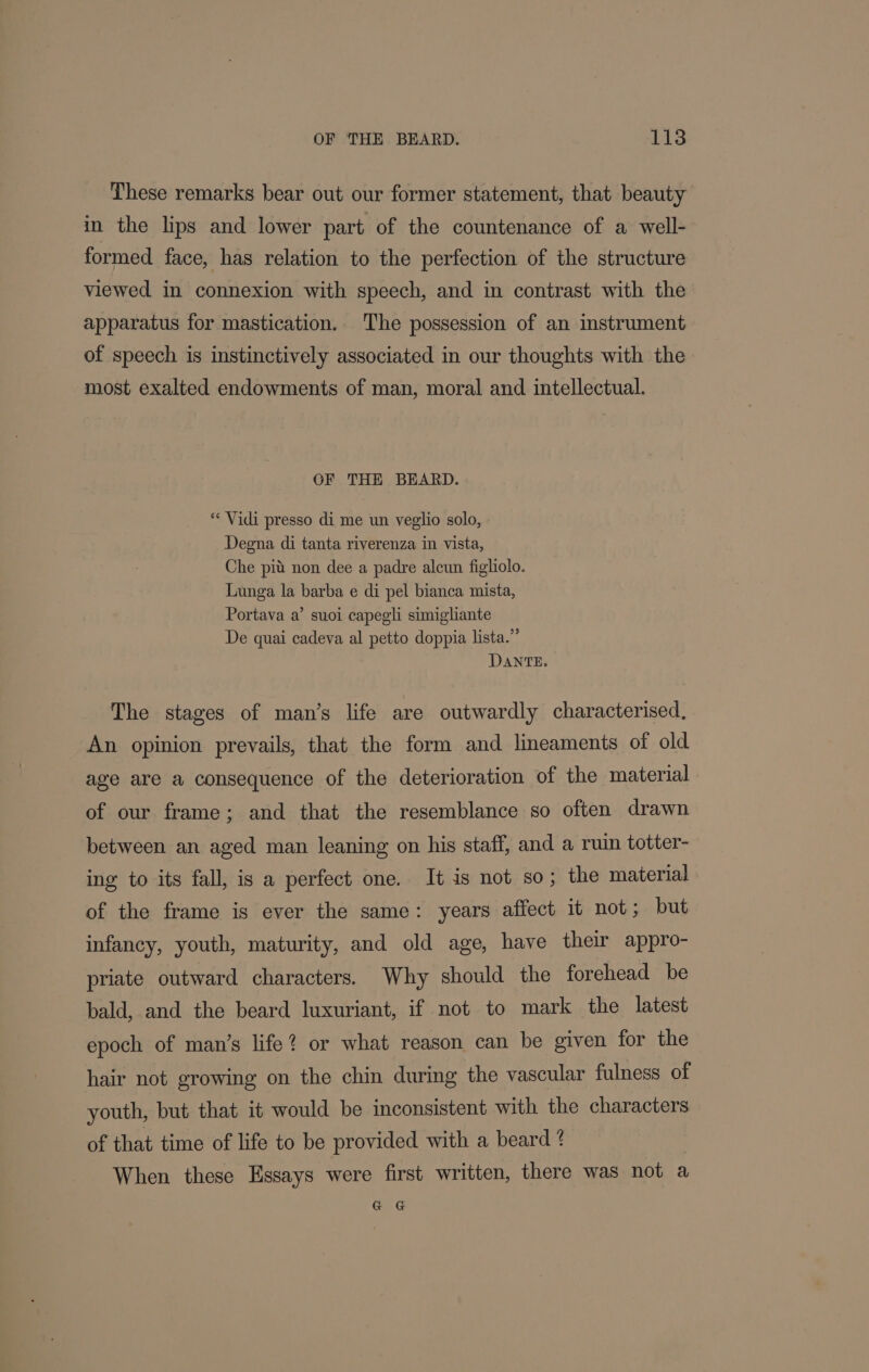 These remarks bear out our former statement, that beauty in the lips and lower part of the countenance of a well- formed face, has relation to the perfection of the structure viewed in connexion with speech, and in contrast with the apparatus for mastication. The possession of an instrument of speech is instinctively associated in our thoughts with the most exalted endowments of man, moral and intellectual. OF THE BEARD. ** Vidi presso di me un veglio solo, Degna di tanta riverenza in vista, Che pit non dee a padre alcun figlilo. Lunga la barba e di pel bianca mista, Portava a’ suoi capegli simigliante De quai cadeva al petto doppia lista.” DANTE. The stages of man’s life are outwardly characterised. An opinion prevails, that the form and lineaments of old age are a consequence of the deterioration of the material of our frame; and that the resemblance so often drawn between an aged man leaning on his staff, and a ruin totter- ing to its fall, is a perfect one. It is not so; the material of the frame is ever the same: years affect it not; but infancy, youth, maturity, and old age, have their appro- priate outward characters. Why should the forehead be bald, and the beard luxuriant, if not to mark the latest epoch of man’s life? or what reason can be given for the hair not growing on the chin during the vascular fulness of youth, but that it would be inconsistent with the characters of that time of life to be provided with a beard ? When these Essays were first written, there was not a Ga Gi