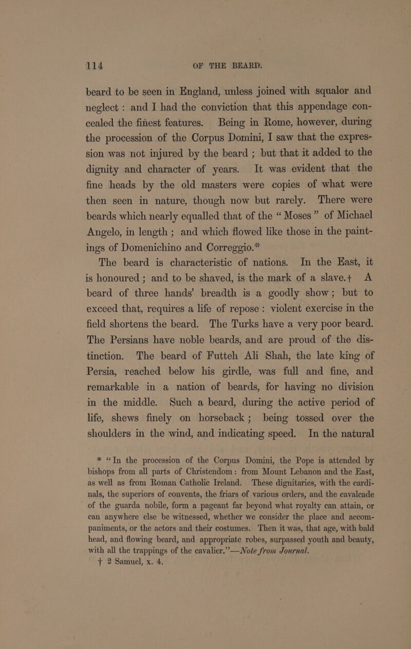 beard to be seen in England, unless joined with squalor and neglect : and I had the conviction that this appendage con- cealed the finest features. Being in Rome, however, during the procession of the Corpus Domini, I saw that the expres- sion was not injured by the beard ; but that it added to the dignity and character of years. It was evident that the fine heads by the old masters were copies of what were then seen in nature, though now but rarely. There were beards which nearly equalled that of the “Moses” of Michael Angelo, in length ; and which flowed like those in the paint- ings of Domenichino and Correggio.* The beard is characteristic of nations. In the East, it is honoured ; and to be shaved, is the mark of a slave.+ &lt;A beard of three hands’ breadth is a goodly show; but to exceed that, requires a life of repose: violent exercise in the field shortens the beard. The Turks have a very poor beard. The Persians have noble beards, and are proud of the dis- tinction. The beard of Futteh Ali Shah, the late king of Persia, reached below his girdle, was full and fine, and remarkable in a nation of beards, for having no division in the middle. Such a beard, during the active period of life, shews finely on horseback; being tossed over the shoulders in the wind, and indicating speed. In the natural * “Tn the procession of the Corpus Domini, the Pope is attended by bishops from all parts of Christendom: from Mount Lebanon and the East, as well as from Roman Catholic Ireland. These dignitaries, with the cardi- nals, the superiors of convents, the friars of various orders, and the cavalcade of the guarda nobile, form a pageant far beyond what royalty can attain, or can anywhere else be witnessed, whether we consider the place and accom- paniments, or the actors and their costumes. Then it was, that age, with bald head, and flowing beard, and appropriate robes, surpassed youth and beauty, with all the trappings of the cavalier.”—WNote from Journal. y 2 Samuel, x. 4,