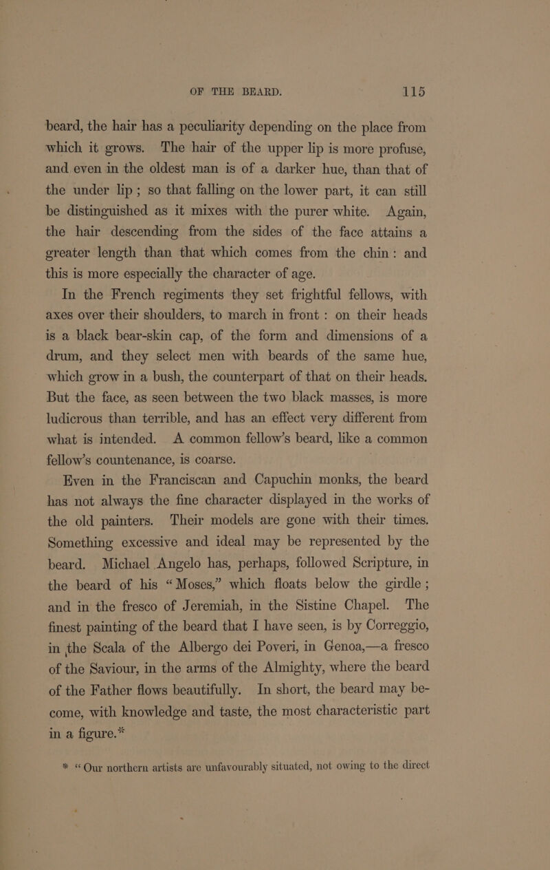 beard, the hair has a peculiarity depending on the place from which it grows. The hair of the upper lip is more profuse, and, even in the oldest man is of a darker hue, than that of the under lip ; so that falling on the lower part, it can still be distinguished as it mixes with the purer white. Again, the hair descending from the sides of the face attains a greater length than that which comes from the chin: and this is more especially the character of age. In the French regiments they set frightful fellows, with axes over their shoulders, to march in front: on their heads is a black bear-skin cap, of the form and dimensions of a drum, and they select men with beards of the same hue, which grow in a bush, the counterpart of that on their heads. But the face, as seen between the two black masses, is more ludicrous than terrible, and has an effect very different from what is intended. A common fellow’s beard, like a common fellow’s countenance, 1S coarse. | Even in the Franciscan and Capuchin monks, the beard has not always the fine character displayed in the works of the old painters. Their models are gone with their times. Something excessive and ideal may be represented by the beard. Michael Angelo has, perhaps, followed Scripture, in the beard of his “Moses,” which floats below the girdle ; and in the fresco of Jeremiah, in the Sistine Chapel. The finest painting of the beard that I have seen, is by Correggio, in the Scala of the Albergo dei Poveri, in Genoa,—a fresco of the Saviour, in the arms of the Almighty, where the beard of the Father flows beautifully. In short, the beard may be- come, with knowledge and taste, the most characteristic part in a figure.* * «Our northern artists are unfavourably situated, not owing to the direct