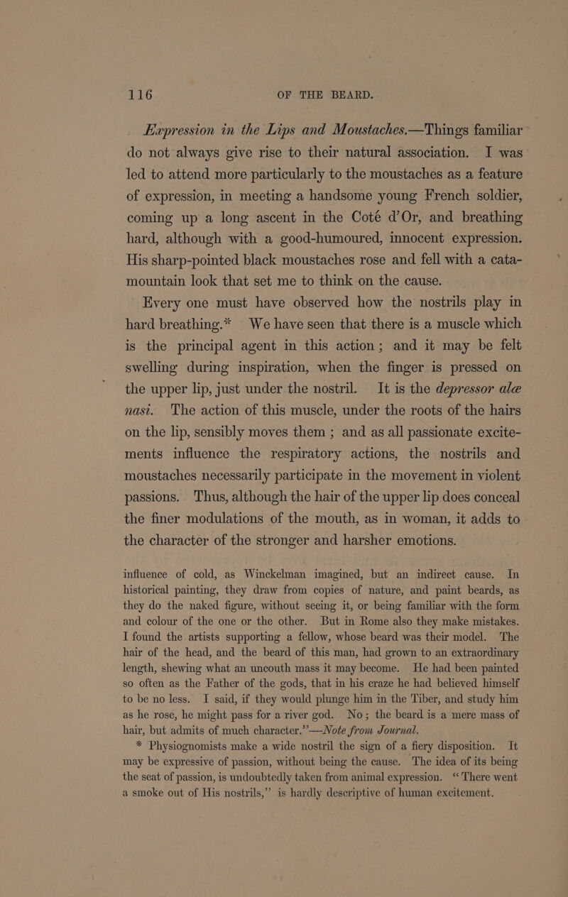 Expression in the Lips and Moustaches.—Things familiar do not always give rise to their natural association. I was led to attend more particularly to the moustaches as a feature of expression, in meeting a handsome young French soldier, coming up a long ascent in the Cote d’Or, and breathing hard, although with a good-humoured, innocent expression. His sharp-pointed black moustaches rose and fell with a cata- mountain look that set me to think on the cause. Every one must have observed how the nostrils play in hard breathing.* We have seen that there is a muscle which is the principal agent in this action; and it may be felt swelling during inspiration, when the finger is pressed on — the upper lip, just under the nostril. It is the depressor ale nast. The action of this muscle, under the roots of the hairs on the lip, sensibly moves them ; and as all passionate excite- ments influence the respiratory actions, the nostrils and moustaches necessarily participate in the movement in violent passions. Thus, although the hair of the upper lip does conceal the finer modulations of the mouth, as in woman, it adds to the character of the stronger and harsher emotions. influence of cold, as Winckelman imagined, but an indirect cause. In historical painting, they draw from copies of nature, and paint beards, as — they do the naked figure, without seemg it, or being familiar with the form and colour of the one or the other. But in Rome also they make mistakes. I found the artists supporting a fellow, whose beard was their model. The hair of the head, and the beard of this man, had grown to an extraordinary length, shewing what an uncouth mass it may become. He had been painted so often as the Father of the gods, that in his craze he had believed himself to be no less. I said, if they would plunge him in the Tiber, and study him as he rose, he might pass for a river god. No; the beard is a mere mass of hair, but admits of much character.” —Note from Journal. * Physiognomists make a wide nostril the sign of a fiery disposition. It may be expressive of passion, without being the cause. The idea of its being the seat of passion, is undoubtedly taken from animal expression. ‘“ There went a smoke out of His nostrils,” is hardly descriptive of human excitement.