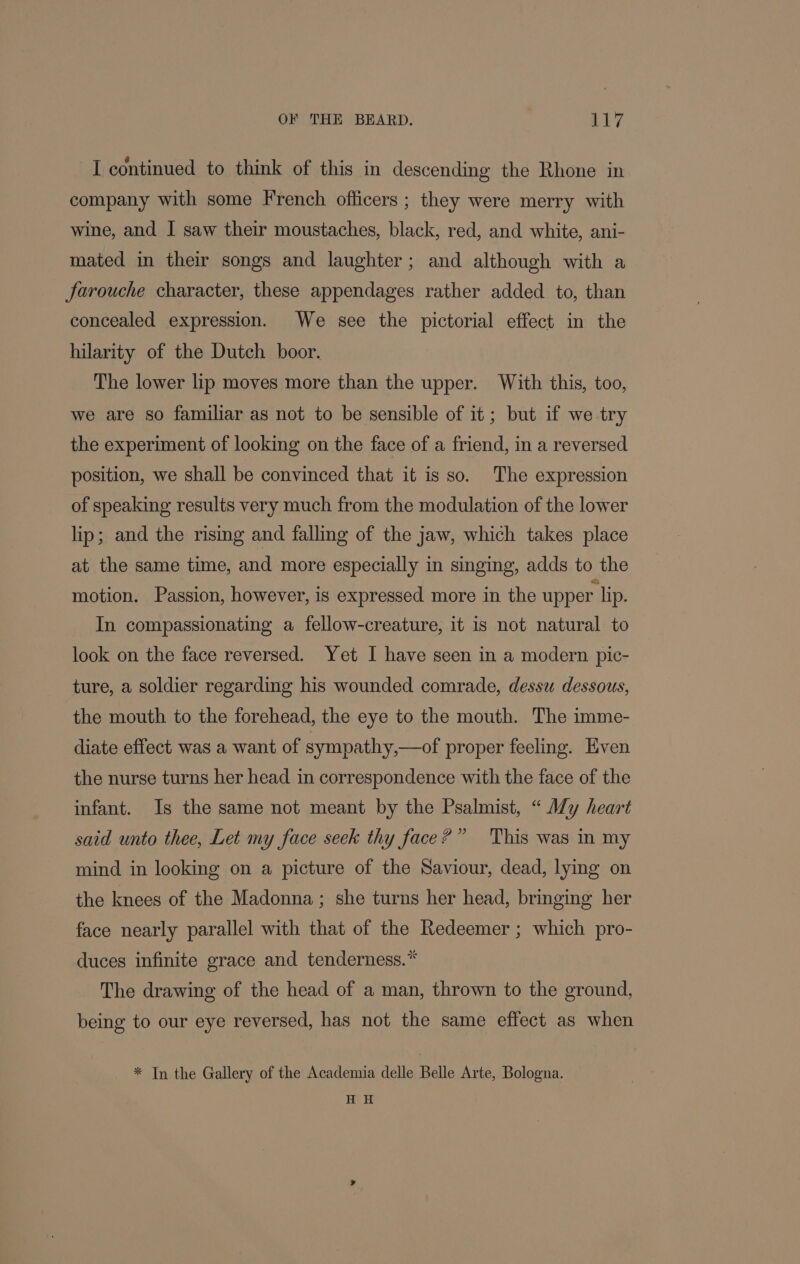 I continued to think of this in descending the Rhone in company with some French officers ; they were merry with wine, and I saw their moustaches, black, red, and white, ani- mated in their songs and laughter; and although with a farouche character, these appendages rather added to, than concealed expression. We see the pictorial effect in the hilarity of the Dutch boor. The lower lip moves more than the upper. With this, too, we are so familiar as not to be sensible of it; but if we try the experiment of looking on the face of a friend, in a reversed position, we shall be convinced that it is so. The expression of speaking results very much from the modulation of the lower lip; and the rising and falling of the jaw, which takes place at the same time, and more especially in singing, adds to the motion. Passion, however, is expressed more in the upper lip. In compassionating a fellow-creature, it is not natural to look on the face reversed. Yet I have seen in a modern pic- ture, a soldier regarding his wounded comrade, dessu dessous, the mouth to the forehead, the eye to the mouth. The imme- diate effect was a want of sympathy,—of proper feeling. Even the nurse turns her head in correspondence with the face of the infant. Is the same not meant by the Psalmist, “ A7y heart said unto thee, Let my face seek thy face?” This was in my mind in looking on a picture of the Saviour, dead, lying on the knees of the Madonna; she turns her head, bringing her face nearly parallel with that of the Redeemer ; which pro- duces infinite grace and tenderness.* The drawing of the head of a man, thrown to the ground, being to our eye reversed, has not the same effect as when * Tn the Gallery of the Academia delle Belle Arte, Bologna. H H