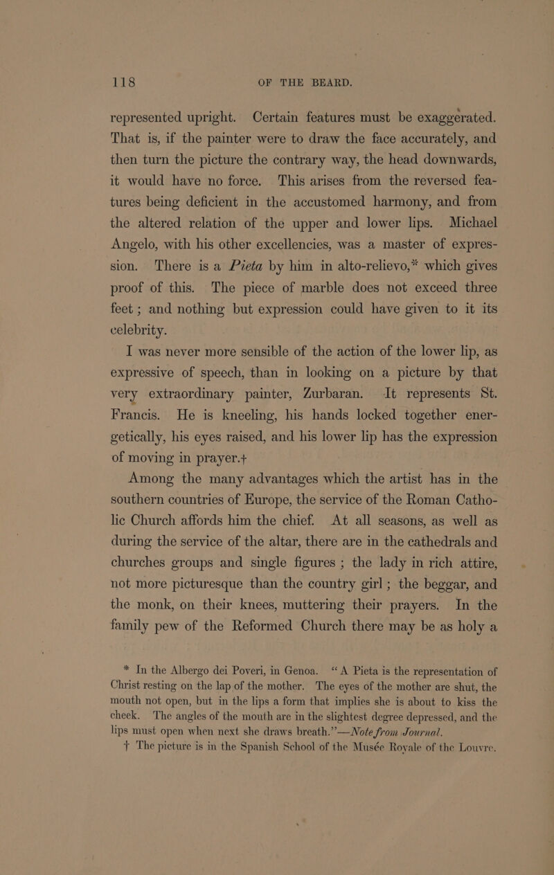 represented upright. Certain features must be exaggerated. That is, if the painter were to draw the face accurately, and then turn the picture the contrary way, the head downwards, it would have no force. This arises from the reversed fea- tures being deficient in the accustomed harmony, and from the altered relation of the upper and lower lips. Michael Angelo, with his other excellencies, was a master of expres- sion. There is a Peta by him in alto-relievo,* which gives proof of this. The piece of marble does not exceed three feet ; and nothing but expression could have given to it its celebrity. I was never more sensible of the action of the lower lip, as expressive of speech, than in looking on a picture by that very extraordinary painter, Zurbaran. Jt represents St. Francis. He is kneeling, his hands locked together ener- getically, his eyes raised, and his lower lip has the expression of moving in prayer.+ Among the many advantages which the artist has in the southern countries of Europe, the service of the Roman Catho- lic Church affords him the chief. At all seasons, as well as during the service of the altar, there are in the cathedrals and churches groups and single figures ; the lady in rich attire, not more picturesque than the country girl; the beggar, and the monk, on their knees, muttering their prayers. In the family pew of the Reformed Church there may be as holy a * In the Albergo dei Poveri, in Genoa. “A Pieta is the representation of Christ resting on the lap of the mother. The eyes of the mother are shut, the mouth not open, but in the lips a form that implies she is about to kiss the cheek. The angles of the mouth are in the slightest degree depressed, and the lips must open when next she draws breath.” —Note from Journal. + The picture is in the Spanish School of the Musée Royale of the Louvre.