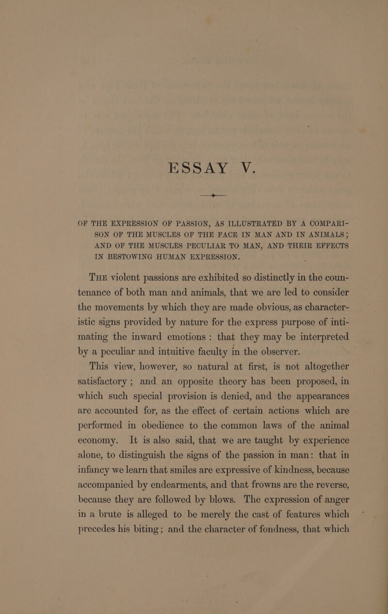 ESSAY:.V, OF THE EXPRESSION OF PASSION, AS ILLUSTRATED BY A COMPARI- SON OF THE MUSCLES OF THE FACE IN MAN AND IN ANIMALS; AND OF THE MUSCLES PECULIAR TO MAN, AND THEIR EFFECTS IN BESTOWING HUMAN EXPRESSION. THE violent passions are exhibited so distinctly in the coun- tenance of both man and animals, that we are led to consider the movements by which they are made obvious, as character- istic signs provided by nature for the express purpose of inti- mating the inward emotions: that they may be interpreted by a peculiar and intuitive faculty in the observer. This view, however, so natural at first, is not altogether satisfactory ; and an opposite theory has been proposed, in which such special provision is denied, and the appearances are accounted for, as the effect of certain actions which are performed in obedience to the common laws of the animal economy. It is also said, that we are taught by experience alone, to distinguish the signs of the passion in man: that in infancy we learn that smiles are expressive of kindness, because accompanied by endearments, and that frowns are the reverse, because they are followed by blows. The expression of anger in a brute is alleged to be merely the cast of features which precedes his biting ; and the character of fondness, that which