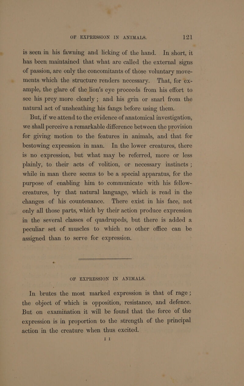 is seen in his fawning and licking of the hand. In short, it has been maintained that what are called the external signs of passion, are only the concomitants of those voluntary move- ments which the structure renders necessary. That, for ex- ample, the glare of the lion’s eye proceeds from his effort to see his prey more clearly ; and his grin or snarl from the natural act of unsheathing his fangs before using them. But, if we attend to the evidence of anatomical investigation, we shall perceive a remarkable difference between the provision for giving motion to the features in animals, and that for bestowing expression in man. In the lower creatures, there is no expression, but what may be referred, more or less plainly, to. their acts of volition, or necessary instincts ; while in man there seems to be a special apparatus, for the purpose of enabling him to communicate with his fellow- creatures, by that natural language, which is read in the changes of his countenance. ‘There exist in his face, not only all those parts, which by their action produce expression in the several classes of quadrupeds, but there is added a peculiar set of muscles to which no other office can be assigned than to serve for expression. OF EXPRESSION IN ANIMALS. In brutes the most marked expression is that of rage ; the object of which is opposition, resistance, and defence. But on examination it will be found that the force of the expression is in proportion to the strength of the principal action in the creature when thus excited.