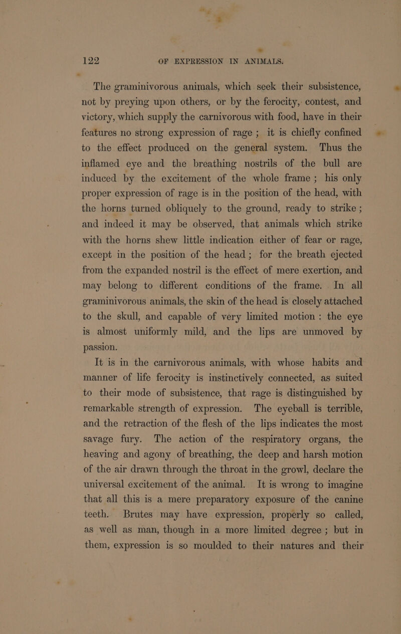 ' . 122 OF EXPRESSION IN ANIMALS. The graminivorous animals, which seek their subsistence, not by preying upon others, or by the ferocity, contest, and victory, which supply the carnivorous with food, have in their features no strong expression of rage; it is chiefly confined to the effect produced on the general system. Thus the inflamed eye and the breathing nostrils of the bull are induced by the excitement of the whole frame ; his only proper expression of rage is in the position of the head, with the horns turned obliquely to the ground, ready to strike ; and indeed it may be observed, that animals which strike with the horns shew little indication either of fear or rage, except in the position of the head; for the breath ejected from the expanded nostril is the effect of mere exertion, and may belong to different conditions of the frame. In all graminivorous animals, the skin of the head is closely attached to the skull, and capable of very limited motion : the eye is almost uniformly mild, and the lips are unmoved by passion. It is in the carnivorous animals, with whose habits and manner of life ferocity is instinctively connected, as suited to their mode of subsistence, that rage is distinguished by remarkable strength of expression. The eyeball is terrible, and the retraction of the flesh of the lips mdicates the most savage fury. The action of the respiratory organs, the heaving and agony of breathing, the deep and harsh motion of the air drawn through the throat in the growl, declare the universal excitement of the animal. It is wrong to imagine that all this is a mere preparatory exposure of the canine teeth. Brutes may have expression, properly so called, as well as man, though in a more limited degree ; but in them, expression is so moulded to their natures and their