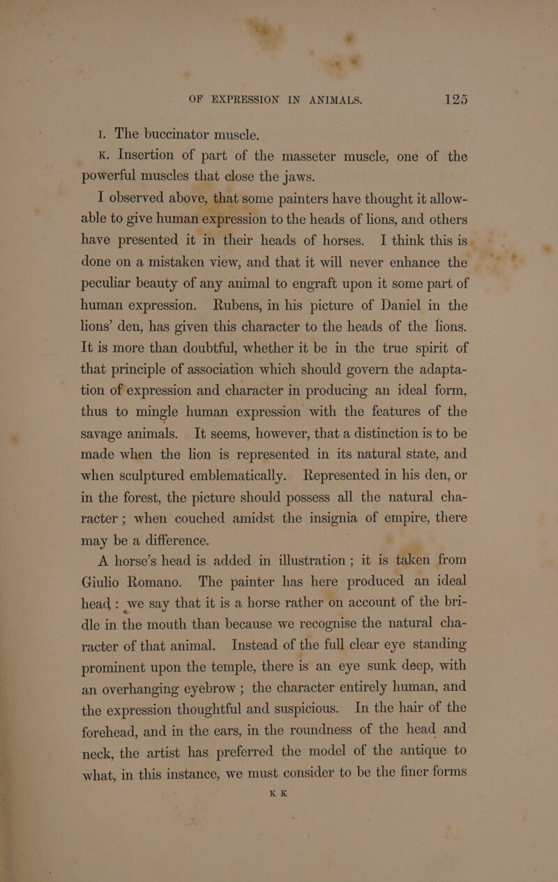 0 ee te, ond tae 1. The buccinator muscle. K. Insertion of part of the masseter muscle, one of the powerful muscles that close the jaws. I observed above, that some painters have thought it allow- able to give human expression to the heads of lions, and others have presented it in their heads of horses. I think this is. done on a mistaken view, and that it will never enhance the peculiar beauty of any animal to engraft upon it some part of human expression. Rubens, in his picture of Daniel in the lions’ den, has given this character to the heads of the lions. It is more than doubtful, whether it be in the true spirit of that principle of association which should govern the adapta- tion of expression and character in producing an ideal form, thus to mingle human expression with the features of the savage animals. It seems, however, that a distinction is to be made when the lion is represented in its natural state, and when sculptured emblematically. Represented in his den, or in the forest, the picture should possess all the natural cha- racter ; when couched amidst the insignia of empire, there may be a difference. 3 | A horse’s head is added in illustration ; it is taken from Giulio Romano. The painter has here produced an ideal head : we say that it is a horse rather on account of the bri- dle in the mouth than because we recognise the natural cha- racter of that animal. Instead of the full clear eye standing prominent upon the temple, there is an eye sunk deep, with an overhanging eyebrow ; the character entirely human, and the expression thoughtful and suspicious. In the hair of the forehead, and in the ears, in the roundness of the head and neck, the artist has preferred the model of the antique to what, in this instance, we must consider to be the finer forms KK