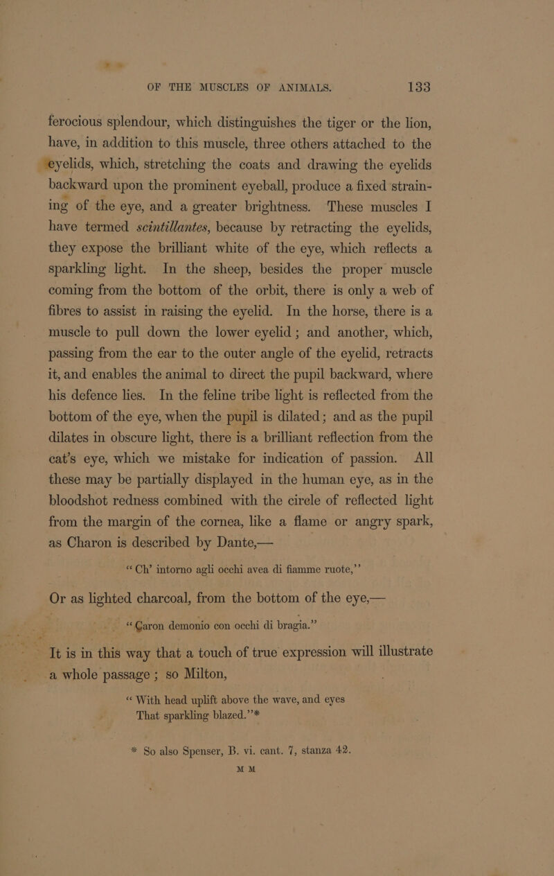 ferocious splendour, which distinguishes the tiger or the lion, have, in addition to this muscle, three others attached to the ‘eyelids, which, stretching the coats and drawing the eyelids backward upon the prominent eyeball, produce a fixed strain- ing of the eye, and a greater brightness. These muscles I have termed scintillantes, because by retracting the eyelids, they expose the brilliant white of the eye, which reflects a sparkling light. In the sheep, besides the proper muscle coming from the bottom of the orbit, there is only a web of fibres to assist in raising the eyelid. In the horse, there is a muscle to pull down the lower eyelid; and another, which, passing from the ear to the outer angle of the eyelid, retracts it, and enables the animal to direct the pupil backward, where his defence lies. In the feline tribe light is reflected from the bottom of the eye, when the pupil is dilated; and as the pupil _ dilates in obscure light, there is a brilliant reflection from the cat’s eye, which we mistake for indication of passion. All these may be partially displayed in the human eye, as in the bloodshot redness combined with the cirele of reflected light from the margin of the cornea, like a flame or angry spark, as Charon is described by Dante,— | ‘Ch’ intorno agli occhi avea di fiamme ruote,”’ Or as lighted charcoal, from the bottom of the eye,— © Caron demonio con occhi di bragia.” It is in this way that a touch of true expression will illustrate ‘With head uplift above the wave, and eyes That sparkling blazed.’’* * So also Spenser, B. vi. cant. 7, stanza 42. MM