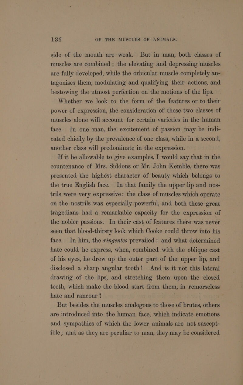 side of the mouth are weak. But in man, both classes of muscles are combined ; the elevating and depressing muscles are fully developed, while the orbicular muscle completely an- tagonises them, modulating and qualifying their actions, and bestowing the utmost perfection on the motions of the lips. Whether we look to the form of the features or to their power of expression, the consideration of these two classes of muscles alone will account for certain varieties in the human face. In one man, the excitement of passion may be indi- cated chiefly by the prevalence of one class, while in a second, another class will predominate in the expression. If it be allowable to give examples, I would say that in the countenance of Mrs. Siddons or Mr. John Kemble, there was presented the highest character of beauty which belongs to the true English face. In that family the upper lip and nos- trils were very expressive: the class of muscles which operate on the nostrils was especially powerful, and both these great tragedians had a remarkable capacity for the expression of the nobler passions. In their cast of features there was never seen that blood-thirsty look which Cooke could throw into his face. In him, the ringentes prevailed : and what determined hate could he express, when, combined with the oblique cast of his eyes, he drew up the outer part of the upper lip, and disclosed a sharp angular tooth! And is it not this lateral drawing of the lips, and stretching them upon the closed teeth, which make the blood start from them, in remorseless hate and rancour ? | | | But besides the muscles analogous to those of brutes, others are introduced into the human face, which indicate emotions and sympathies of which the lower animals are not suscept- ible; and as they are peculiar to man, they may be considered