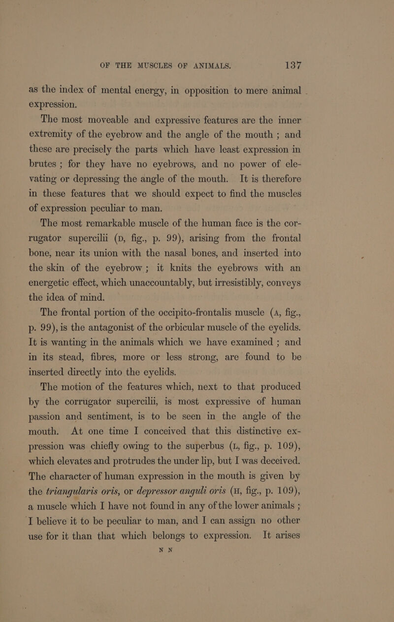 as the index of mental energy, in opposition to mere animal . expression. The most moveable and expressive features are the inner extremity of the eyebrow and the angle of the mouth ; and these are precisely the parts which have least expression in brutes ; for they have no eyebrows, and no power of ele- vating or depressing the angle of the mouth. It is therefore in these features that we should expect to find the muscles of expression peculiar to man. The most remarkable muscle of the human face is the cor- rugator supercilii (D, fig., p. 99), arising from the frontal bone, near its union with the nasal bones, and inserted into the skin of the eyebrow; it knits the eyebrows with an energetic effect, which unaccountably, but irresistibly, conveys the idea of mind. The frontal portion of the occipito-frontalis muscle (4, fig., p. 99), is the antagonist of the orbicular muscle of the eyelids. It is wanting in the animals which we have examined ; and in its stead, fibres, more or less strong, are found to be inserted directly into the eyelids. The motion of the features which, next to that produced by the corrugator supercilii, is most expressive of human passion and sentiment, is to be seen in the angle of the mouth. At one time I conceived that this distinctive ex- pression was chiefly owing to the superbus (L, fig., p. 109), which elevates and protrudes the under lip, but I was deceived. The character of human expression in the mouth is given by the triangularis oris, or depressor anguli oris (H, fig., p. 109), a muscle which I have not found in any of the lower animals ; I believe it to be peculiar to man, and I can assign no other use for it than that which belongs to expression. It arises NN