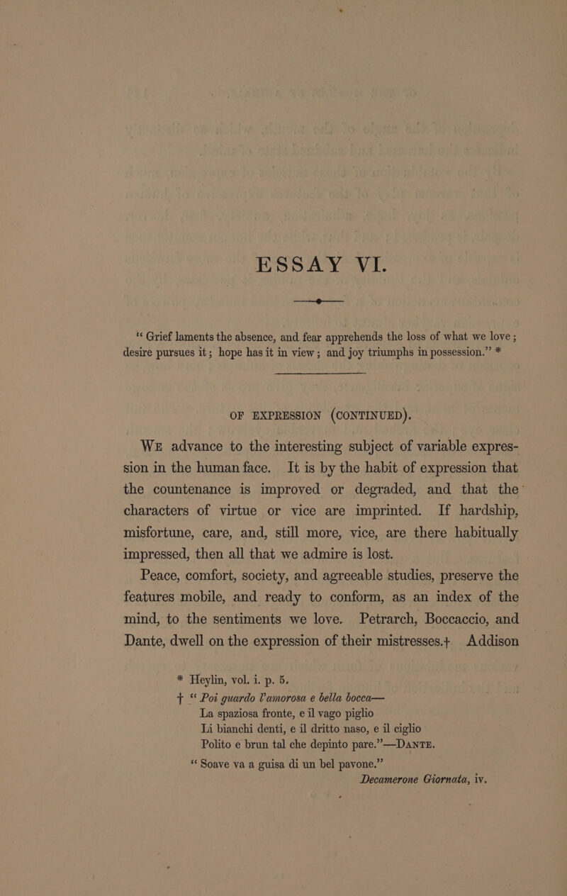 ‘« Grief laments the absence, and fear apprehends the loss of what we love ; desire pursues it; hope has it in view; and joy triumphs in possession.” * OF EXPRESSION (CONTINUED). WE advance to the interesting subject of variable expres- sion in the human face. It is by the habit of expression that the countenance is improved or degraded, and that the’ characters of virtue or vice are imprinted. If hardship, misfortune, care, and, still more, vice, are there habitually impressed, then all that we admire is lost. Peace, comfort, society, and agreeable studies, preserve the features mobile, and ready to conform, as an index of the mind, to the sentiments we love. Petrarch, Boccaccio, and Dante, dwell on the expression of their mistresses.+ Addison * Heylin, ¥oua. -p. 0, + * Pot guardo Vamorosa e bella bocca— La spaziosa fronte, e il vago piglio Li bianchi denti, e il dritto naso, e il ciglio Polito e brun tal che depinto pare.” —DanTE. * Soave va a guisa di un bel pavone.” Decamerone Giornata, iv.