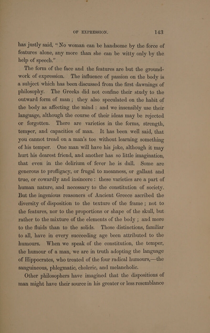 has justly said, “No woman can be handsome by the force of features alone, any more than she can be witty only by the help of speech.” The form of the face and the features are but the eround- work of expression. The influence of passion on the body is a subject which has been discussed from the first dawnings of philosophy. The Greeks did not confine their study to the outward form of man; they also speculated on the habit of the body as affecting the mind : and we insensibly use their language, although the course of their ideas may be rejected or forgotten. There are varieties in the forms, strength, temper, and capacities of man. It has been well said, that you cannot tread on a man’s toe without learning something of his temper. One man will have his joke, although it may hurt his dearest friend, and another has so little imagination, that even in the delirium of fever he is dull. Some are generous to profligacy, or frugal to meanness, or gallant and true, or cowardly and insincere: these varieties are a part of human nature, and necessary to the constitution of society. But the ingenious reasoners of Ancient Greece ascribed the diversity of disposition to the texture of the frame; not to the features, nor to the proportions or shape of the skull, but rather to the mixture of the elements of the body ; and more to the fluids than to the solids. Those distinctions, familiar to all, have in every succeeding age been attributed to the humours. When we speak of the constitution, the temper, the humour of a man, we are in truth adopting the language of Hippocrates, who treated of the four radical humours,—the sanguineous, phlegmatic, choleric, and melancholic. Other philosophers have imagined that the dispositions of man might have their source in his greater or less resemblance