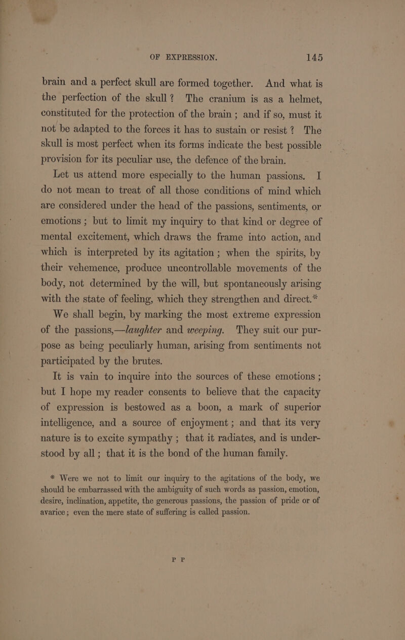 brain and a perfect skull are formed together. And what is the perfection of the skull? The cranium is as a helmet, constituted for the protection of the brain ; and if so, must it not be adapted to the forces it has to sustain or resist 2? The skull is most perfect when its forms indicate the best possible provision for its peculiar use, the defence of the brain. Let us attend more especially to the human passions. 1 do not mean to treat of all those conditions of mind which are considered under the head of the passions, sentiments, or emotions ; but to limit my inquiry to that kind or degree of mental excitement, which draws the frame into action, and which is interpreted by its agitation ; when the spirits, by their vehemence, produce uncontrollable movements of the body, not determined by the will, but spontaneously arising with the state of feeling, which they strengthen and direct.* We shall begin, by marking the most extreme expression of the passions,—laughter and weeping. They suit our pur- pose as being peculiarly human, arising from sentiments not participated by the brutes. It is vain to inquire into the sources of these emotions ; but I hope my reader consents to believe that the capacity of expression is bestowed as a boon, a mark of superior intelligence, and a source of enjoyment; and that its very nature is to excite sympathy ; that it radiates, and is under- stood by all; that it is the bond of the human family. * Were we not to limit our inquiry to the agitations of the body, we should be embarrassed with the ambiguity of such words as passion, emotion, desire, inclination, appetite, the generous passions, the passion of pride or of avarice; even the mere state of suffering is called passion.