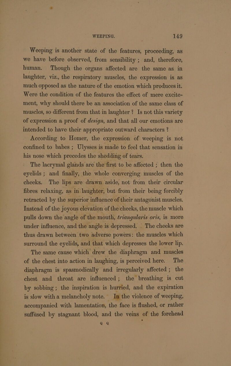 Weeping is another state of the features, proceeding, as we have before observed, from sensibility ; and, therefore, human. Though the organs affected are the same as ia laughter, viz., the respiratory muscles, the expression is as much opposed as the nature of the emotion which produces it. Were the condition of the features the effect of mere excite- ment, why should there be an association of the same class of muscles, so different from that in laughter? Is not this variety of expression a proof of design, and that all our emotions are intended to have their appropriate outward characters ? According to Homer, the expression of weeping is not confined to babes ; Ulysses is made to feel that sensation in his nose which precedes the shedding of tears. The lacrymal glands are the first to be affected ; then the eyelids ; and finally, the whole converging muscles of the cheeks. The lips are drawn aside, not from their circular fibres relaxing, as in laughter, but from their being forcibly retracted by the superior influence of their antagonist muscles. Instead of the joyous elevation of the cheeks, the muscle which pulls down the angle of the mouth, ¢rzangularis oris, is more under influence, and the angle is depressed. _ The cheeks are thus drawn between two adverse powers: the muscles which surround the eyelids, and that which depresses the lower lip. The same cause which drew the diaphragm and muscles of the chest into action in laughing, is perceived here. The diaphragm is spasmodically and irregularly affected ; the chest and throat are influenced; the breathing is cut by sobbing ; the inspiration is hurried, and the expiration is slow witha melancholy note. In the violence of weeping, accompanied with lamentation, the face is flushed, or rather suffiised by stagnant blood, and the veins of the forehead QQ
