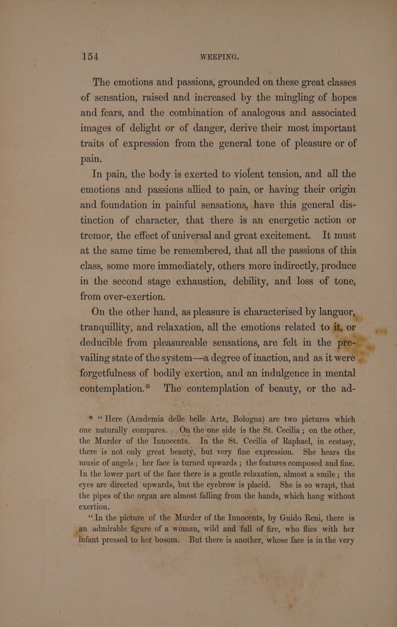 The emotions and passions, grounded on these great classes of sensation, raised and increased by the mingling of hopes and fears, and the combination of analogous and associated images of delight or of danger, derive their most important traits of expression from the general tone of pleasure or of pain. In pain, the body is exerted to violent tension, and all the emotions and passions allied to pain, or having their origin and foundation in painful sensations, have this general dis- tinction of character, that there is an energetic action or tremor, the effect of universal and great excitement. It must at the same time be remembered, that all the passions of this class, some more immediately, others more indirectly, produce in the second stage exhaustion, debility, and loss of tone, from over-exertion. tranquillity, and relaxation, all the emotions related to it, or forgetfulness of bodily exertion, and an indulgence in mental contemplation.* The contemplation of beauty, or the ad- * « Here (Academia delle belle. Arte, Bologna) are two pictures which one naturally compares. ..On the one side is the St. Cecilia ; on the other, the Murder of the Innocents. In the St. Cecilia of Raphael, in ecstasy, there is not only great beauty, but very fine expression. She hears the music of angels; her face is turned upwards ; the features composed and fine. In the lower part of the face there is a gentle relaxation, almost a smile; the eyes are directed upwards, but the eyebrow is placid. She is so wrapt,’ that the pipes of the organ are almost falling from the hands, which hang without exertion. . “In the picture of the Murder of the Innocents, by Guido Reni, there is an admirable figure of a woman, wild and full of fire, who flies with her “infant pressed to her bosom. But there is another, whose face is in the very hE |