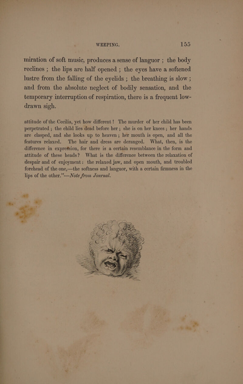 miration of soft music, produces a sense of languor ; the body reclines ; the lips are half opened ; the eyes have a softened lustre from the falling of the eyelids ; the breathing is slow ; and from the absolute neglect of bodily sensation, and the temporary interruption of respiration, there is a frequent low- drawn sigh. attitude of the Cecilia, yet how different! The murder of her child has been perpetrated ; the child lies dead before her ; she is on her knees; her hands are clasped, and she looks up to heaven; her mouth is open, and all the features relaxed. The hair and dress are deranged. What, then, is the difference in expression, for there is a certain resemblance in the form and attitude of these heads? What is the difference between the relaxation of despair and of enjoyment: the relaxed jaw, and open mouth, and troubled forehead of the one,—the softness and languor, with a certain firmness in the lips of the other.” —WNote from Journal.