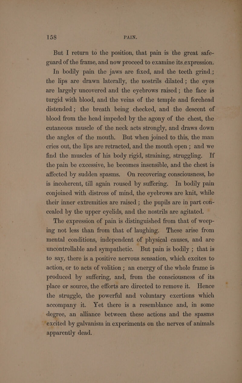 But I return to the position, that pain is the great safe- guard of the frame, and now proceed to examine its.expression. In bodily pain the jaws are fixed, and the teeth grind; | the lips are drawn laterally, the nostrils dilated ; the eyes” are largely uncovered and the eyebrows raised ; the face is turgid with blood, and the veins of the temple and forehead distended; the breath being checked, and the descent of blood from the head impeded by the agony of the chest, the cutaneous muscle of the neck acts strongly, and draws down the angles of the mouth. But when joined to this, the man cries out, the lips are retracted, and the mouth open ; and we find the muscles of his body rigid, straining, struggling. If the pain be excessive, he becomes insensible, and the chest is affected by sudden spasms. On recovering consciousness, he is incoherent, till again roused by suffering. In bodily pain conjoined with distress of mind, the eyebrows are knit, while their inner extremities are raised ; the pupils are in part con- cealed by the upper eyelids, and the nostrils are agitated. The expression of pain is distinguished from that of weep- ing not less than from that of laughing. These arise from mental conditions, independent of physical causes, and are uncontrollable and sympathetic. But pain is bodily ; that is to say, there is a positive nervous sensation, which excites to action, or to acts of volition ; an energy of the whole frame is produced by suffering, and, from the consciousness of its place or source, the efforts are directed to remove it. Hence the struggle, the powerful and voluntary exertions which accompany it. Yet there is a resemblance and, in some degree, an alliance between these actions and the spasms excited by galvanism in experiments on the nerves of animals apparently dead. |