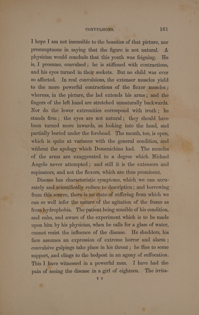 I hope I am not insensible to the beauties of that picture, nor presumptuous in saying that the figure is not natural. &lt;A physician would conclude that this youth was feigning. He is, I presume, convulsed; he is stiffened with contractions, and his eyes turned in their sockets. But no child was ever so affected. In real. convulsions, the extensor muscles yield to the more powerful contractions of the flexor muscles ; whereas, in the picture, the lad extends his arms; and the fingers of the left hand are stretched unnaturally backwards. Nor do the lower extremities correspond with truth; he stands firm; the eyes are not natural; they should have been turned more inwards, as looking into the head, and partially buried under the forehead. The mouth, too, is open, which is quite at variance with the general condition, and without the apology which Domenichino had. The muscles of the arms are exaggerated to a degree which Michael Angelo never attempted; and still it is the extensors and supinators, and not the flexors, which are thus prominent. Disease has characteristic symptoms, which we can accu- rately and scientifically reduce to description ; and borrowing from this source, there is no state of suffering from which we can so well infer the nature of the agitation of the frame as from hydrophobia. The patient being sensible of his condition, and calm, and aware of the experiment which is to be made upon him by his physician, when he calls for a glass of water, cannot resist the influence of the disease. He shudders, his face assumes an expression of extreme horror and alarm ; convulsive gulpings take place in his throat ; he flies to some support, and clings to the bedpost in an agony of suffocation. This I have witnessed in a powerful man. I have had the pain of seeing the disease in a girl of eighteen. The irrita- 4b Yt