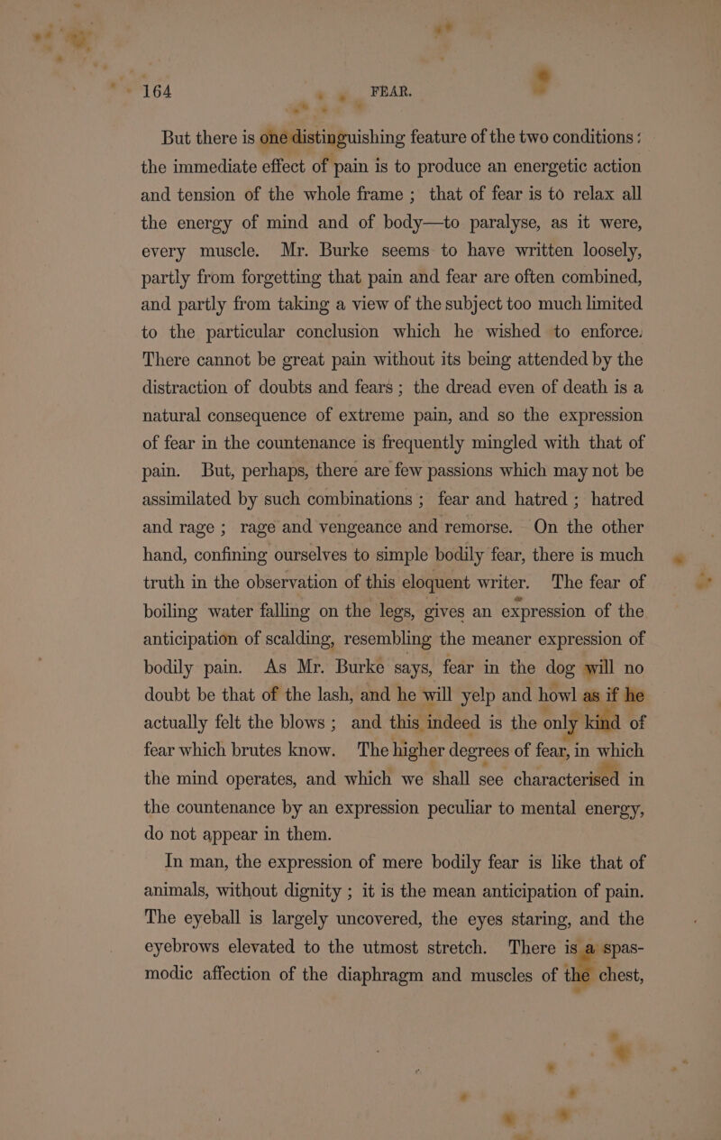 RAR, $ But there is one distinguishing feature of the two conditions: — the immediate effect of pain is to produce an energetic action and tension of the whole frame ; that of fear is to relax all the energy of mind and of body—to paralyse, as it were, every muscle. Mr. Burke seems to have written loosely, partly from forgetting that pain and fear are often combined, and partly from taking a view of the subject too much limited to the particular conclusion which he wished to enforce. There cannot be great pain without its being attended by the distraction of doubts and fears ; the dread even of death is a natural consequence of extreme pain, and so the expression of fear in the countenance is frequently mingled with that of pain. But, perhaps, there are few passions which may not be assimilated by such combinations ; fear and hatred ; hatred and rage ; rage and vengeance and remorse. On the other hand, confining ourselves to simple bodily fear, there is much truth in the observation of this eloquent writer. The fear of boiling water falling on the legs, gives an expression of the anticipation of scalding, resembling the meaner expression of bodily pain. As Mr. Burke says, fear in the dog will no doubt be that of the lash, and he will yelp and howl as if he actually felt the blows ; and this. indeed i is the only kind of fear which brutes age The higher degrees of fear, i in pic the mind operates, and which we shall see characterised in the countenance by an expression peculiar to mental energy, do not appear in them. In man, the expression of mere bodily fear is like that of animals, without dignity ; it is the mean anticipation of pain. The eyeball is largely uncovered, the eyes staring, and the eyebrows elevated to the utmost stretch. There is a spas- modic affection of the diaphragm and muscles of we chest,