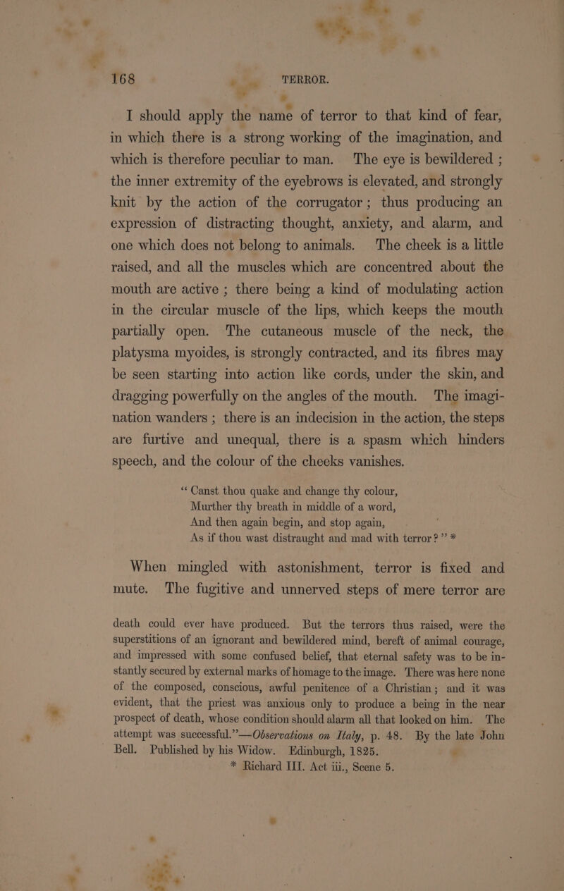 ve, f 168 ‘ ‘TERROR. +* ee . | I should apply the name of terror to that kind of fear, in which there is a strong working of the imagination, and which is therefore peculiar to man. The eye is bewildered ; the inner extremity of the eyebrows is elevated, and strongly knit by the action of the corrugator; thus producing an expression of distracting thought, anxiety, and alarm, and one which does not belong to animals. The cheek is a little raised, and all the muscles which are concentred about the mouth are active ; there being a kind of modulating action in the circular muscle of the lips, which keeps the mouth partially open. The cutaneous muscle of the neck, the platysma myoides, is strongly contracted, and its fibres may be seen starting into action like cords, under the skin, and dragging powerfully on the angles of the mouth. The imagi- nation wanders ; there is an indecision in the action, the steps are furtive and unequal, there is a spasm which hinders speech, and the colour of the cheeks vanishes. ** Canst thou quake and change thy colour, Murther thy breath im middle of a word, And then again begin, and stop again, As if thou wast distraught and mad with terror?” * When mingled with astonishment, terror is fixed and mute. The fugitive and unnerved steps of mere terror are death could ever have produced. But the terrors thus raised, were the superstitions of an ignorant and bewildered mind, bereft of animal courage, and impressed with some confused belief, that eternal safety was to be in- stantly secured by external marks of homage to the image. There was here none of the composed, conscious, awful penitence of a Christian; and it was evident, that the priest was anxious only to produce a being in the near prospect of death, whose condition should alarm all that looked on him. The attempt was successful.”—Odservations on Italy, p. 48. By the late John _ Bell. Published by his Widow. Edinburgh, 1825. *