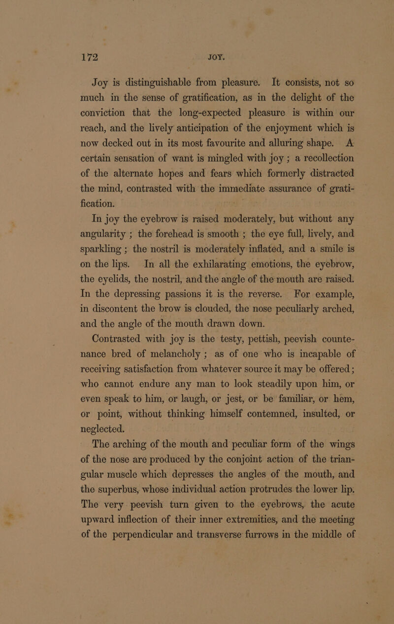 * Joy is distinguishable from pleasure. It consists, not so much in the sense of gratification, as in the delight of the conviction that the long-expected pleasure is within our reach, and the lively anticipation of the enjoyment which is now decked out in its most favourite and alluring shape. A certain sensation of want is mingled with joy ; a recollection of the alternate hopes and fears which formerly distracted the mind, contrasted with the immediate assurance of grati- fication. | | In joy the eyebrow is raised moderately, but without any angularity ; the forehead is smooth ; the eye full, lively, and sparkling ; the nostril is moderately inflated, and a smile is on the lips. In all the exhilarating emotions, the eyebrow, the eyelids, the nostril, and the angle of the mouth are raised. In the depressing passions it is the reverse. For example, in discontent the brow is clouded, the nose peculiarly arched, and the angle of the mouth drawn down. Contrasted with joy is the testy, pettish, peevish counte- nance bred of melancholy ; as of one who is incapable of receiving satisfaction from whatever source it may be offered ; who cannot endure any man to look steadily upon him, or even speak to him, or laugh, or jest, or be familiar, or hem, or point, without thinking himself contemned, insulted, or neglected. | The arching of the mouth and peculiar form of the wings of the nose are produced by the conjoint action of the trian- gular muscle which depresses the angles of the mouth, and the superbus, whose individual action protrudes the lower lip. The very peevish turn given to the eyebrows, the acute upward inflection of their inner extremities, and the meeting of the perpendicular and transverse furrows in the middle of