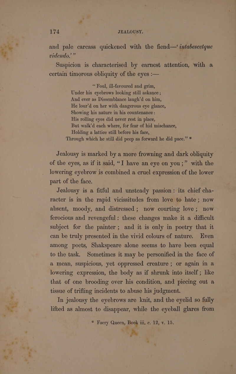 and pale carcass quickened with the fiend—‘zntabescetque videndo.’” | Suspicion is characterised by earnest attention, ‘with a certain timorous obliquity of the eyes :— «Foul, ill-favoured and grim, Under his eyebrows looking still askance ; And ever as Dissemblance laugh’d on him, He lour’d on her with dangerous eye glance, Showing his nature in his countenance : His rolling eyes did never rest in place, But walk’d each where, for fear of hid mischance, Holding a lattice still before his face, Through which he still did peep as forward he did pace.” * Jealousy is marked by a more frowning and dark obliquity. of the eyes, as if it said, “I have an eye on you;” with the lowering eyebrow is combined a cruel expression of the lower part of the face. Jealousy is a fitful and unsteady passion: its chief cha- racter 1s in the rapid vicissitudes from love to hate ; now absent, moody, and distressed ; now courting love; now ferocious and revengeful: these changes make it a difficult subject for the painter; and it is only in poetry that it can be truly presented in the vivid colours of nature. Even among poets, Shakspeare alone seems to have been equal to the task. Sometimes it may be personified in the face of a mean, suspicious, yet oppressed creature ; or again in a that of one brooding over his condition, and piecing out a tissue of trifling incidents to abuse his judgment. In jealousy the eyebrows are knit, and the eyelid so fully lifted as almost to disappear, while the eyeball glares from * Faery Queen, Book uit, ce; 1297. Lb. a»