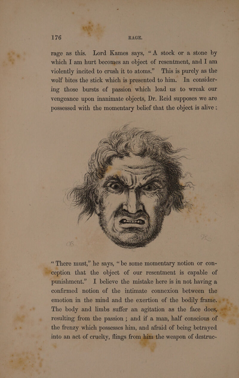 Le rage as this. Lord Kames says, “A stock or a stone by * which I am hurt becomes an object of resentment, and I am violently incited to crush it to atoms.” This is purely as the wolf bites the stick which is presented to him. In consider- ing those bursts of passion which lead us to wreak our vengeance upon inanimate objects, Dr. Reid supposes we are possessed with the momentary belief that the object is alive ; “There must,” he says, “be some momentary notion or con- ception that the object of our resentment is capable of punishment.” I believe the mistake here is in not having a confirmed notion of the intimate connexion between the emotion in the mind and the exertion of the bodily frame. ©) _ The body and limbs suffer an agitation as the face does, resulting from the passion ; and if a man, half conscious of — al + the frenzy which possesses him, and afraid of being betrayed into an act of cruelty, flings — weapon of destruc- hy .