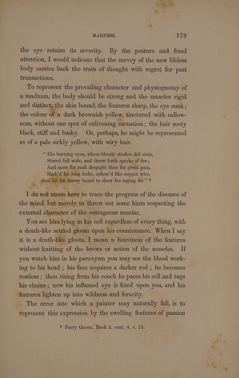 the eye retains its severity. By the posture and fixed attention, I would indicate that the survey of the now lifeless body carries back the train of thought with regret for past transactions. To represent the prevailing character and physiognomy of a madman, the body should be strong and the muscles rigid and digi ie the skin bound, the features sharp, the eye sunk; the colour of a dark brownish yellow, tinctured with sallow- ness, without one spot of enlivening carnation : the hair sooty black, stiff and bushy. Or, perhaps, he might be represented as of a pale sickly yellow, with wiry hair. ** His burning eyen, whom bloody strakes did stain, Stared full wide, and threw forth sparks of fire ; And more for rank despight than for great pain, Shaka, his long locks, colour’d like copper wire, And bit his tawny beard to show his raging ire.’ I de gudierean here to trace the progress of the diseases of the mind, but merely to throw out some hints respecting the icant character of the outrageous maniac, You see ee lying i in his cell regardless of every thing, with a death-like settled gloom upon his countenance. When I say it is a death-like gloom, I mean a heaviness of the features without knitting of the brows or action of the muscles. If you watch him in his paroxysm you may see the blood work- ing to his head ; his face acquires a darker red ; he becomes restless ; then rising from his couch he paces his cell and tugs his chains ; now his inflamed eye is fixed upon you, and his features lighten up into wildness and ferocity. The error into which a paimter may naturally fall, is to represent this expression by the swelling features of passion * Faery Queen, Book uu. cant. 4, v. 15.