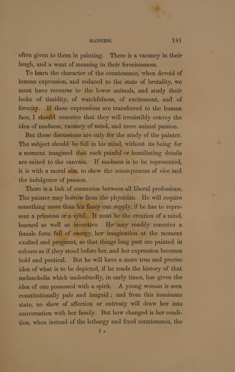 ‘often given to them in painting. There is a vacancy in their laugh, and a want of meaning in their ferociousness. To learn the character of the countenance, when devoid of human expression, and reduced to the state of brutality, we must have recourse to the lower animals, and study their looks of timidity, of watchfulness, of excitement, and of ferocity. If these expressions are transferred to the human face, I should conceive that they will irresistibly convey the idea of madness, vacancy of mind, and mere animal passion. But these discussions are only for the study of the painter. The subject should be full in his mind, without its being for a moment imagined that such painful or humiliating details are suited to the canvass. If madness is to be represented, it is with a moral aim, to shew the consequences of vice and the indulgence of passion. There is a link of connexion between all liberal professions. The painter may borrow from the physician. He will require something more than his fa fancy can supply, if he has to repre- sent a priestess or a. sybil.. Tt must be the creation of a mind, learned as well as inventive. He may readily conceive a female form ful | of ‘onetey, her imagination at the moment exalted and pregnant, so that things long past are painted in colours as if they stood before her, and her expression becomes bold and poetical. But he will have a more true and precise idea of what is to be depicted, if he reads the history of that melancholia which undoubtedly, in early times, has given the idea of one possessed with a spirit. A young woman is seen constitutionally pale and languid; and from this inanimate state, no show of affection or entreaty will draw her into conversation with her family. But how changed is her condi- tion, when instead of the lethargy and fixed countenance, the 3A