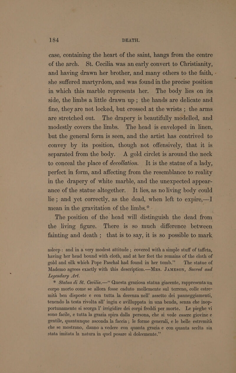 case, containing the heart of the saint, hangs from the centre of the arch. St. Cecilia was an early convert to Christianity, and having drawn her brother, and many others to the faith, - she suffered martyrdom, and was found in the precise position in which this marble represents her. The body lies on its side, the limbs a little drawn up ; the hands are delicate and fine, they are not locked, but crossed at the wrists ; the arms are stretched out. The drapery is beautifully modelled, and modestly covers the limbs. The head is enveloped in linen, but the general form is seen, and the artist has contrived to convey by its position, though not offensively, that it is separated from the body. A gold circlet is around the neck to conceal the place of decollation. It is the statue of a lady, perfect in form, and affecting from the resemblance to reality in the drapery of white marble, and the unexpected appear- ance of the statue altogether. It lies, as no living body could lie; and yet correctly, as the dead, when left to expire,—I mean in the gravitation of the limbs.* - | ! | The position of the head will distinguish the dead from the living figure. There is so much difference between fainting and death ; that is to say, it is so possible to mark asleep: and in a very modest attitude ; covered with a simple stuff of taffeta, having her head bound with cloth, and at her feet the remains of the cloth of gold and silk which Pope Paschal had found in her tomb.” The statue of Mademo agrees exactly with this descriptionMrs. Jamuson, Sacred and Legendary Art. | * Statua di St. Cecilia.—&lt; Questa graziosa statua giacente, rappresenta un corpo morto come se allora fosse caduto mollemente sul terreno, colle estre- mita ben disposte e con tutta la decenza nell’ assetto dei panneggiamenti, tenendo la testa rivolta all’ ingiu e avilluppata in una benda, senza che mop- portunamente si scorga |’ irrigidire dei corpi freddi per morte. Le pieghe vi sono facile, e tutta la grazia spiva dalla persona, che si vede essere giovine e gentile, quantunque asconda la faccia; le forme generali, e le belle estremita che se mostrano, danno a vedere con quanta grazia e con quanta scelta sia stata imitata la natura in quel posare si doleemente.”’