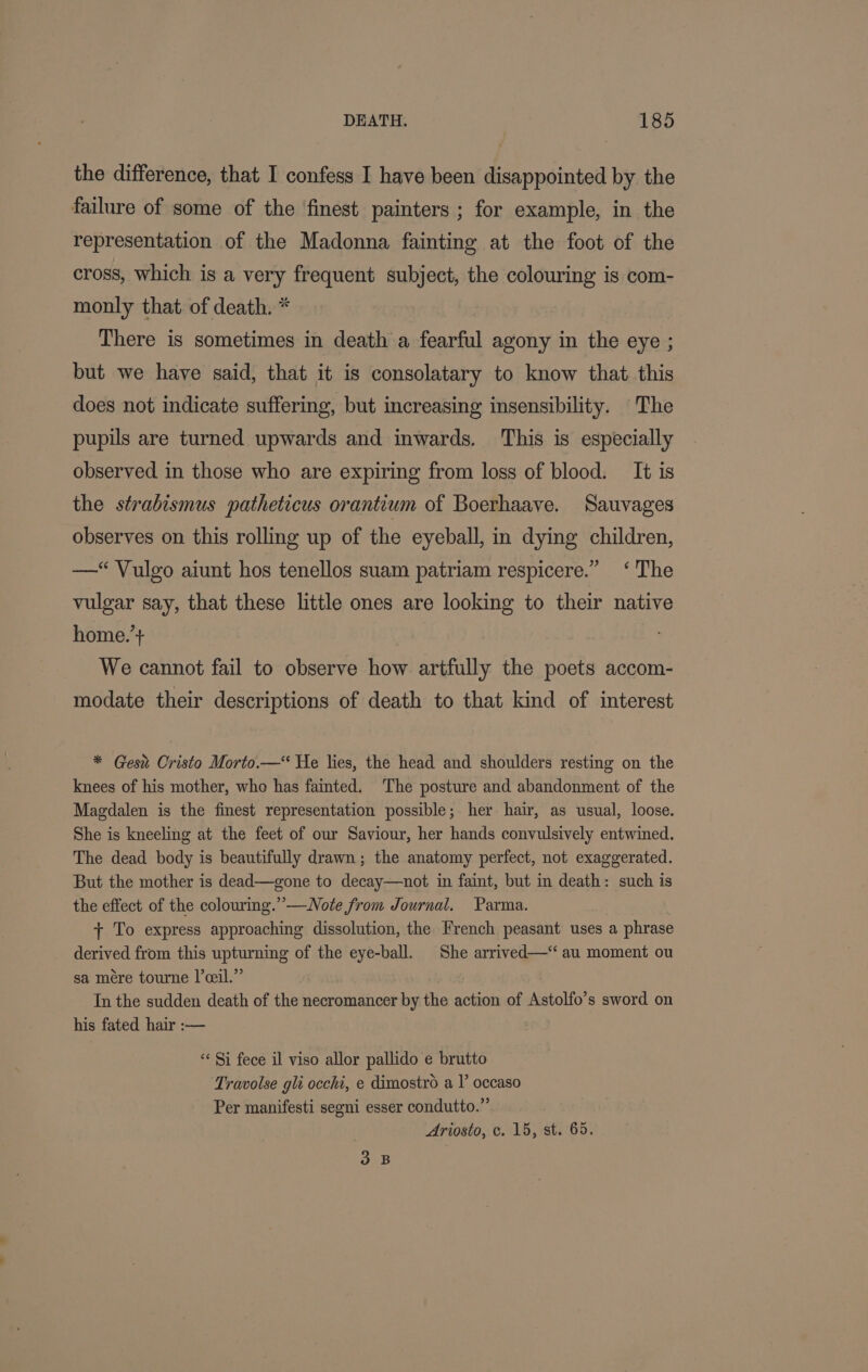 the difference, that I confess I have been disappointed by the failure of some of the ‘finest painters ; for example, in the representation of the Madonna fainting at the foot of the cross, which is a very frequent subject, the colouring is com- monly that. of death. * There is sometimes in death a fearful agony in the eye ; but we have said, that it is consolatary to know that. this does not indicate suffering, but increasing insensibility. The pupils are turned upwards and inwards. This is especially observed in those who are expiring from loss of blood. It is the strabismus patheticus orantium of Boerhaave. Sauvages observes on this rolling up of the eyeball, in dying children, —“Vulgo aiunt hos tenellos suam patriam respicere.” ‘The vulgar say, that these little ones are looking to their native home.’+ We cannot fail to observe how artfully the poets accom- modate their descriptions of death to that kind of interest * Gest Cristo Morto.— He lies, the head and shoulders resting on the knees of his mother, who has fainted. The posture and abandonment of the Magdalen is the finest representation possible; her hair, as usual, loose. She is kneeling at the feet of our Saviour, her hands convulsively entwined. The dead body is beautifully drawn; the anatomy perfect, not exaggerated. But the mother is dead—gone to decay—not in faint, but in death: such is the effect of the colouring.” —Note from Journal. Parma. + To express approaching dissolution, the French peasant uses a phrase derived from this upturning of the eye-ball. She arrived—‘“ au moment ou sa mére tourne I’ceil.” In the sudden death of the necromancer by the action of Astolfo’s sword on his fated hair :— “¢ Si fece il viso allor pallido e brutto Travolse gli occhi, e dimostro a I’ occaso Per manifesti segni esser condutto.”’ Ariosto, c. 15, st. 65. on