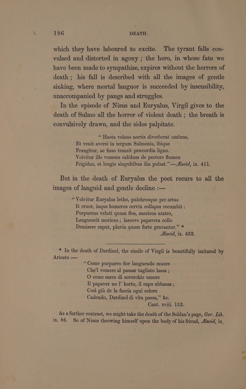 which they have laboured to excite. The tyrant falls con- vulsed and distorted in agony ; the hero, in whose fate we have been made to sympathise, expires without the horrors of death ; his fall is described with all the images of gentle sinking, where mortal languor is succeeded by insensibility, unaccompanied by pangs and struggles. In the episode of Nisus and Huryalus, Virgil gives to the death of Sulmo all the horror of violent death ; the breath is convulsively drawn, and the sides palpitate. ** Hasta volans noctis diverberat umbras, Kt venit aversi in tergum Sulmonis, ibique Frangitur, ac fisso transit preecordia ligno. Volvitur ille vomens calidum de pectore flumen Frigidus, et longis singultibus ila pulsat.”— ned, ix. 411. But in the death of Euryalus the poet recurs to all the images of languid and gentle decline :— “ Volvitur Euryalus letho, pulchrosque per artus It cruor, inque humeros cervix collapsa recumbit : Purpureus veluti quum flos, succisus aratro, Languescit moriens ; lassove papavera collo Demisere caput, pluvia quum forte gravantur.” * Aineid, 1x. 433. * In the death of Dardinel, the simile of Virgil is beautifully imitated by Ariosto :— . ‘Come purpureo fior languendo muore Che’l vomere al passar tagliato lassa ; O come carco di soverchio umore Tl papaver no l’ horto, il capo abbassa ; Cosi git de la faccia ogni colore Cadendo, Dardinel di vita passa,” &amp;c. Cant. xvii. 153. . As a further contrast, we might take the death of the Soldan’s page, Ger. Ind. 1x. 86. So of Nisus throwing himself upon the body of his friend, Aneid, ix,