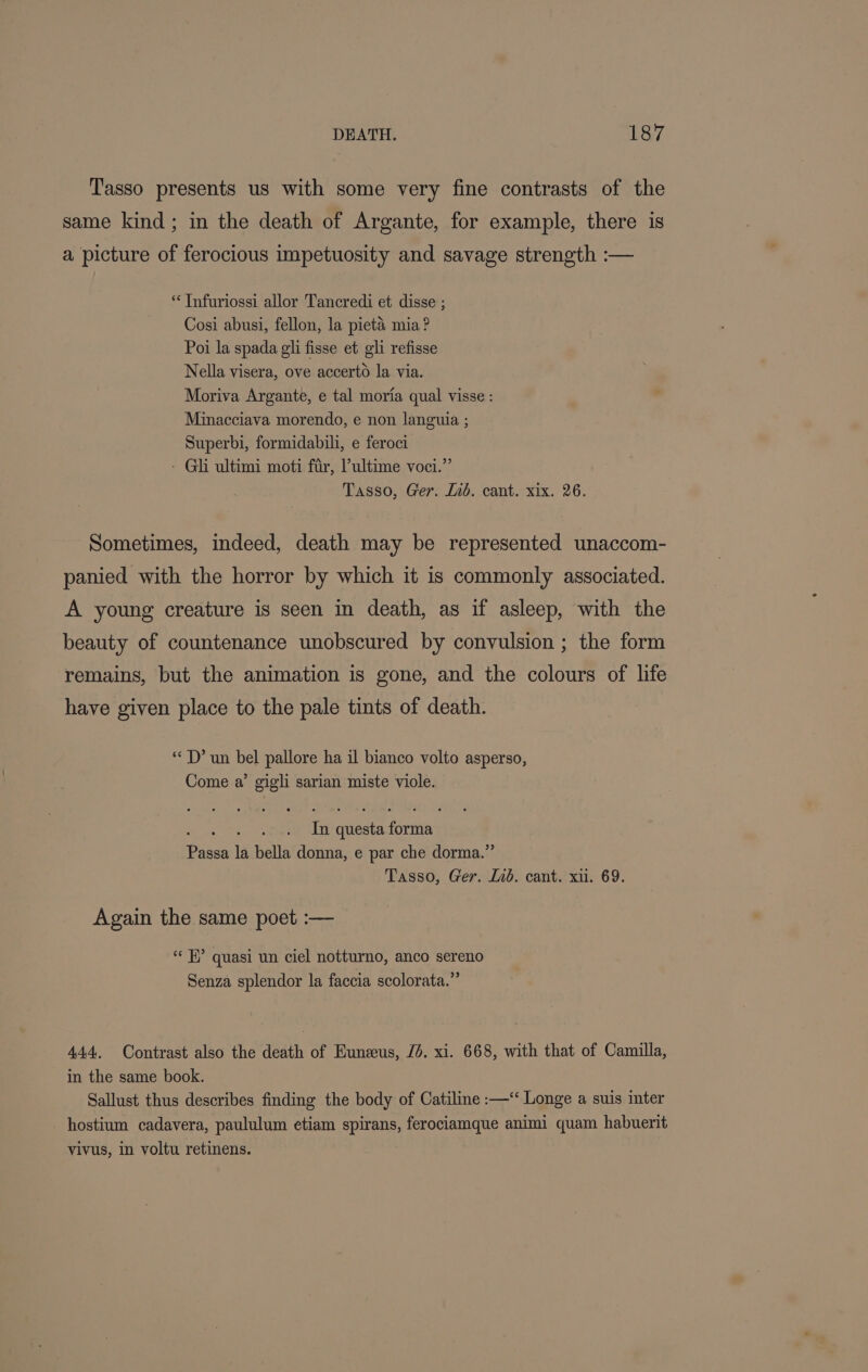 Tasso presents us with some very fine contrasts of the same kind; in the death of Argante, for example, there is a picture of ferocious impetuosity and savage strength :— ** Infuriossi allor Tancredi et disse ; Cosi abusi, fellon, la pietaé mia ? Poi la spada gli fisse et gli refisse Nella visera, ove accerto la via. Moriva Argante, e tal moria qual visse : Minacciava morendo, e non languia ; Superbi, formidabili, e feroci - Gli ultimi moti fir, Pultime voci.” Tasso, Ger. lid. cant. xix. 26. Sometimes, indeed, death may be represented unaccom- panied with the horror by which it is commonly associated. A young creature is seen in death, as if asleep, with the beauty of countenance unobscured by convulsion ; the form remains, but the animation is gone, and the colours of life have given place to the pale tints of death. “D’ un bel pallore ha il bianco volto asperso, Come a’ gigli sarian miste viole. In questa forma Passa la bella donna, e par che dorma.”’ Tasso, Ger. lid. cant. xu. 69. Again the same poet :— “ H” quasi un ciel notturno, anco sereno Senza splendor la faccia scolorata.” 444. Contrast also the death of Eunzeus, Jd. xi. 668, with that of Camilla, in the same book. Sallust thus describes finding the body of Catiline :—‘ Longe a suis inter - hostium cadavera, paululum etiam spirans, ferociamque animi quam habuerit vivus, in voltu retinens.