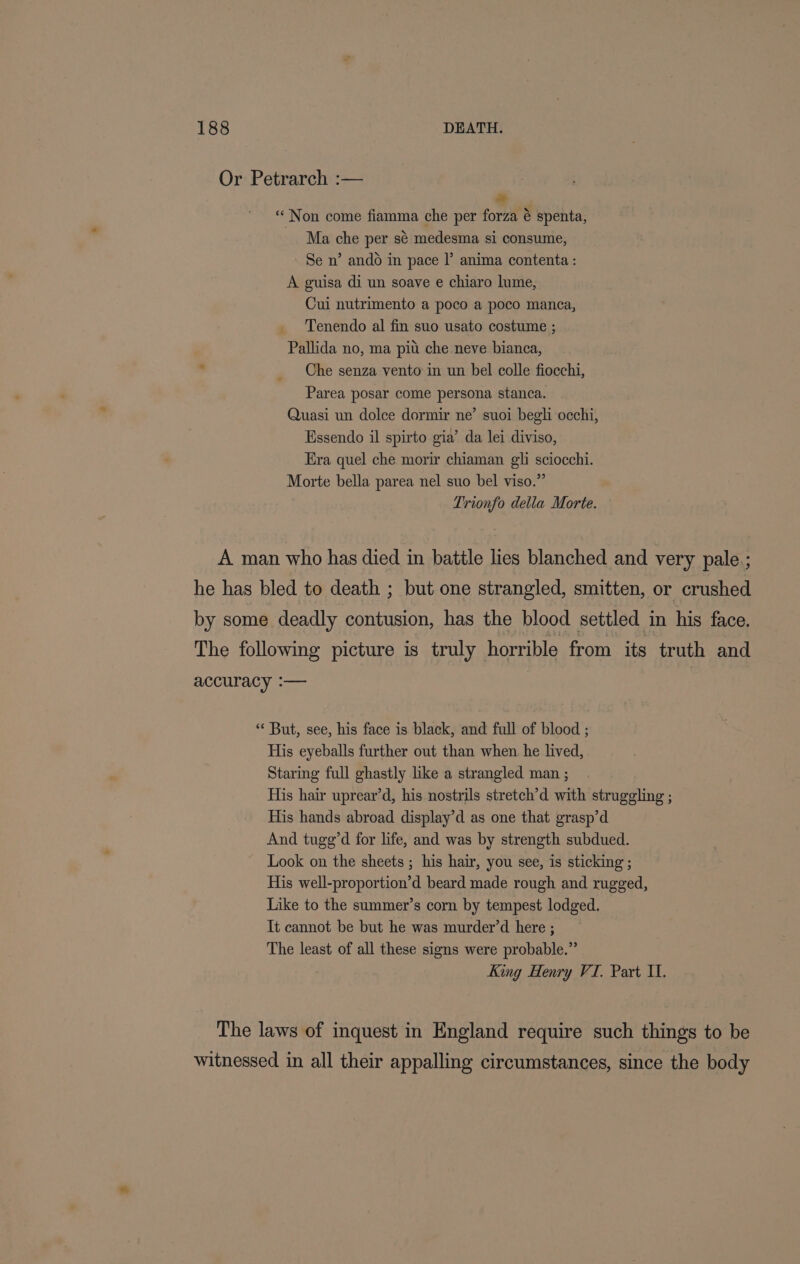 Or Petrarch :— a “Non come fiamma che per forza é spenta, Ma che per sé medesma si consume, Se n’ ando in pace |’ anima contenta : A guisa di un soave e chiaro lume, Cui nutrimento a poco a poco manca, Tenendo al fin suo usato costume ; Pallida no, ma pitt che neve bianca, . _ Che senza vento in un bel colle fiocchi, Parea posar come persona stanca. Quasi un dolce dormir ne’ suoi begl occhi, Essendo il spirto gia’ da lei diviso, Era quel che morir chiaman gli sciocchi. Morte bella parea nel suo bel viso.”’ Trionfo della Morte. A man who has died in battle lies blanched and very pale.; he has bled to death ; but one strangled, smitten, or crushed by some deadly contusion, has the blood settled in his face. The following picture is truly horrible from its truth and accuracy :— “ But, see, his face is black, and full of blood ; His eyeballs further out than when he lived, Staring full ghastly like a strangled man ; His hair uprear’d, his nostrils stretch’d with struggling ; His hands abroad display’d as one that grasp’d And tugg’d for life, and was by strength subdued. Look on the sheets ; his hair, you see, is sticking ; His well-proportion’d beard made rough and rugged, Like to the summer’s corn by tempest lodged. It cannot be but he was murder’d here ; The least of all these signs were probable.” King Henry VI. Part II. The laws of inquest in England require such things to be witnessed in all their appalling circumstances, since the body