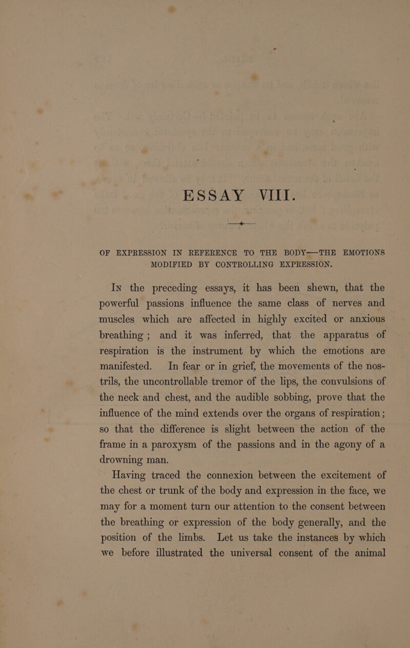 ESSAY VIII. OF EXPRESSION IN REFERENCE TO THE BODY-—THE EMOTIONS MODIFIED BY CONTROLLING EXPRESSION. In the preceding essays, it has been shewn, that the powerful passions influence the same class of nerves and muscles which are affected in highly excited or anxious breathing ; and it was inferred, that the apparatus of respiration is the instrument by which the emotions are manifested. In fear or in grief, the movements of the nos- trils, the uncontrollable tremor of the lips, the convulsions of the neck and chest, and the audible sobbing, prove that the influence of the mind extends over the organs of respiration ; so that the difference is slight between the action of the frame in a paroxysm of the passions and in the agony of a drowning man. Having traced the connexion between the excitement of the chest or trunk of the body and expression in the face, we may for a moment turn our attention to the consent between the breathing or expression of the body generally, and the position of the limbs. Let us take the instances by which | we before illustrated the universal consent of the animal